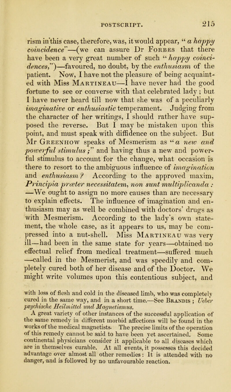 rism in'this case, therefore, was, it would appear, “ a happy coincidence'—(we can assure Dr Forbes that there have been a very great number of such “ happy coinci- dences,^—favoured, no doubt, by the enthusiasm of the patient. Now, I have not the pleasure of being acquaint- ed with Miss MartiNEAU—I have never had the good fortune to see or converse with that celebrated lady ; but I have never heard till now that she was of a peculiarly imaginative or enthusiastic temperament. Judging from the character of her writings, I should rather have sup- posed the reverse. But I may be mistaken upon this point, and must speak with diffidence on the subject. But Mr Greenhow speaks of Mesmerism as 7iew and powerful stimulus and having thus a new and power- ful stimulus to account for the change, what occasion is there to resort to the ambiguous influence of 'imagination and enthusiasm ? According to the approved maxim, Principia prceter necessitatem, non sunt multiplicanda : —We ought to assign no more causes than are necessary to explain effects. The influence of imagination and en- thusiasm may as well be combined with doctors’ drugs as with Mesmerism. According to the lady's own state- ment, the whole case, as it appears to us, may be com- pressed into a nut-shell. Miss Martineau was very ill—had been in the same state for years—obtained no efl'ectual relief from medical treatment—sufi'ered much —called in the Mesmerist, and was speedily and com- pletely cured both of her disease and of the Doctor. We might write volumes upon this contentious subject, and with loss of flesh and cold in the diseased limb, who was completelv cured in the same Avay, and in a short time.—See Brandis ; Ueher psychische Heilmittel und Magnetumus. A great variety of other instances of the successful application of the same remedy in different morbid affections will be found in the works ot the medical magnetists. The precise limits of the operation of this remedy cannot be said to have been yet ascertained. Some continental physicians consider it applicable to all diseases which are in themselves curable. At all events, it possesses this decided advantage over almost all other remedies: It is attended with no danger, and is followed by no unfavourable reaction.