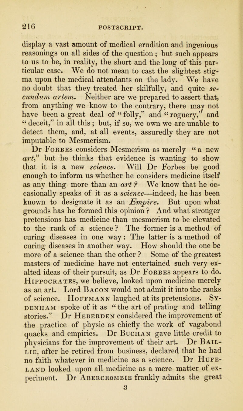 display a vast amount of medical erudition and ingenious reasonings on all sides of the question ; but such appears to us to be, in reality, the short and the long of this par- ticular case. We do not mean to cast the slightest stig- ma upon the medical attendants on the lady. We have no doubt that they treated her skilfully, and quite se^ cundum artem. Neither are we prepared to assert that, from anything we know to the contrary, there may not have been a great deal of “ folly,” and roguery,” and “ deceit,” in all this ; but, if so, we own we are unable to detect them, and, at all events, assuredly they are not imputable to Mesmerism. Dr Forbes considers Mesmerism as merely “ a new art,'’ hut he thinks that evidence is wanting to show that it is a new science. Will Dr Forbes be good enough to inform us whether he considers medicine itself as any thing more than an art 9 We know that he oc- casionally speaks of it as a science—indeed, he has been known to designate it as an Empire, But upon what grounds has he formed this opinion ? And what stronger pretensions has medicine than mesmerism to be elevated to the rank of a science ? The former is a method of curing diseases in one way: The latter is a method of curing diseases in another way. How should the one be more of a science than the other ? Some of the greatest masters of medicine have not entertained such very ex- alted ideas of their pursuit, as Dr Forbes appears to do. Hippocrates, we believe, looked upon medicine merely as an art. Lord Bacon would not admit it into the ranks of science. Hoffmann laughed at its pretensions. Sy- denham spoke of it as ‘‘the art of prating and telling stories.” Dr Heberden considered the improvement of the practice of physic as chiefly the work of vagabond quacks and empirics. Dr Buchan gave little credit to physicians for the improvement of their art. Dr B ail- lie, after he retired from business, declared that he had no faith whatever in medicine as a science. Dr Hufe- LAND looked upon all medicine as a mere matter of ex- periment. Dr Abercrombie frankly admits the great 3