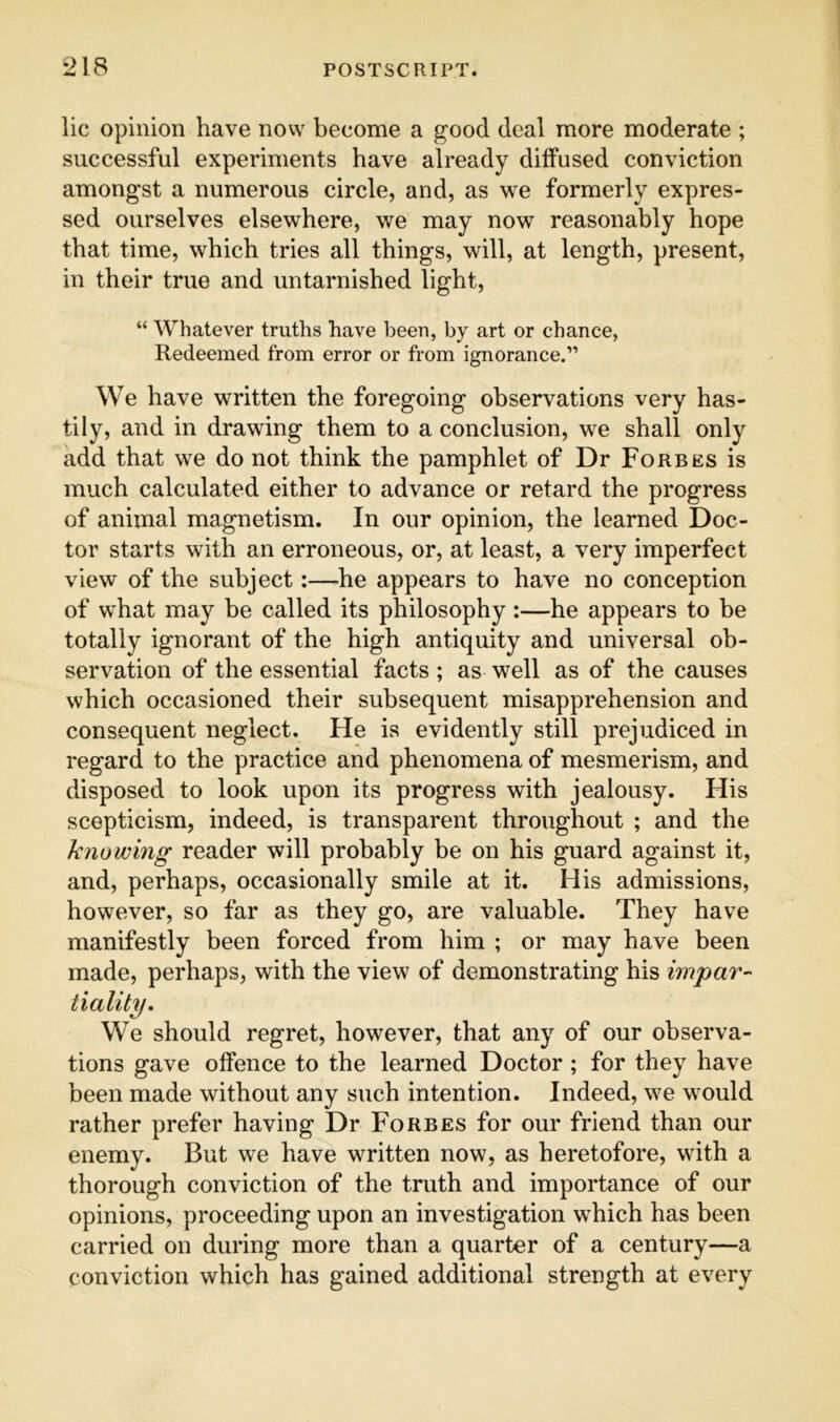 lie opinion have now become a good deal more moderate ; successful experiments have already dilfused conviction amongst a numerous circle, and, as we formerly expres- sed ourselves elsewhere, we may now reasonably hope that time, which tries all things, will, at length, present, in their true and untarnished light, “ Whatever truths have been, by art or chance, Redeemed from error or from ignorance.” We have written the foregoing observations very has- tily, and in drawing them to a conclusion, we shall only add that we do not think the pamphlet of Dr Forbes is much calculated either to advance or retard the progress of animal magnetism. In our opinion, the learned Doc- tor starts with an erroneous, or, at least, a very imperfect view of the subject:—he appears to have no conception of what may be called its philosophy:—he appears to be totally ignorant of the high antiquity and universal ob- servation of the essential facts ; as well as of the causes which occasioned their subsequent misapprehension and consequent neglect. He is evidently still prejudiced in regard to the practice and phenomena of mesmerism, and disposed to look upon its progress with jealousy. His scepticism, indeed, is transparent throughout ; and the knowing reader will probably be on his guard against it, and, perhaps, occasionally smile at it. His admissions, however, so far as they go, are valuable. They have manifestly been forced from him ; or may have been made, perhaps, with the view of demonstrating his impar- tiality. We should regret, however, that any of our observa- tions gave olfence to the learned Doctor; for they have been made without any such intention. Indeed, we would rather prefer having Dr Forbes for our friend than our enemy. But we have written now, as heretofore, with a thorough conviction of the truth and importance of our opinions, proceeding upon an investigation which has been carried on during more than a quarter of a century—a conviction which has gained additional strength at every