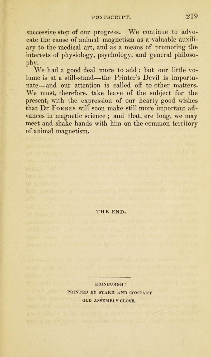 successive step of our progress. We continue to advo- cate the cause of animal magnetism as a valuable auxili- ary to the medical art, and as a means of promoting the interests of physiology, psychology, and general philoso- phy- We had a good deal more to add ; but our little vo- lume is at a still-stand—the Printer’s Devil is importu- nate—and our attention is called off to other matters. We must, therefore, take leave of the subject for the present, with the expression of our hearty good wishes that Dr Forbes will soon make still more important ad- vances in magnetic science ; and that, ere long, we may meet and shake hands with him on the common territory of animal magnetism. THE END. EDINBURGH ! PRINTED BY STARK AND COMPANY OLD ASSEMBLY CLOSE.