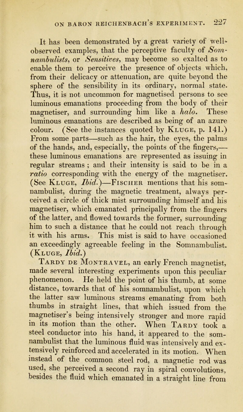 It has been demonstrated by a great variety of well* observed examples, that the perceptive faculty of Som- namhulists, or Sensitives, may become so exalted as to enable them to perceive the presence of objects which, from their delicacy or attenuation, are quite beyond the sphere of the sensibility in its ordinary, normal state. Thus, it is not uncommon for magnetised persons to see luminous emanations proceeding from the body of their magnetiser, and surrounding him like a halo. These luminous emanations are described as being of an azure colour. (See the instances quoted by Kluge, p. 141.) From some parts—such as the hair, the eyes, the palms of the hands, and, especially, the points of the fingers,— these luminous emanations are represented as issuing in regular streams ; and their intensity is said to be in a ratio corresponding with the energy of the magnetiser. (See Kluge, Ibid.)—Fischer mentions that his som* nambulist, during the magnetic treatment, always per- ceived a circle of thick mist surrounding himself and his magnetiser, which emanated principally from the fingers of the latter, and flowed towards the former, surrounding him to such a distance that he could not reach through it with his arms. This mist is said to have occasioned an exceedingly agreeable feeling in the Somnambulist. (Kluge, Ibid.^ Tardy de Montravel, an early French magnetist, made several interesting experiments upon this peculiar phenomenon. He held the point of his thumb, at some distance, towards that of his somnambulist, upon which the latter saw luminous streams emanating from both thumbs in straight lines, that which issued from the magnetiser’s being intensively stronger and more rapid in its motion than the other. When Tardy took a steel conductor into his hand, it appeared to the som- nambulist that the luminous fluid was intensively and ex- tensively reinforced and accelerated in its motion. When instead of the common steel rod, a magnetic rod was used, she perceived a second ray in spiral convolutions, besides the fluid which emanated in a straight line from