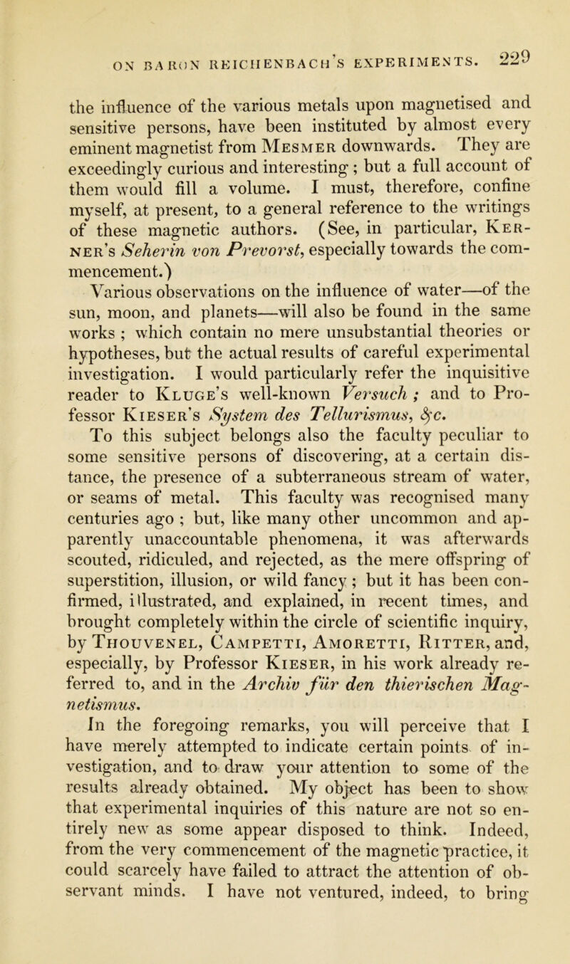 the influence of the various metals upon magnetised and sensitive persons, have been instituted by almost every eminent magnetist from Mesmer downwards. They are exceedingly curious and interesting ; but a full account of them would fill a volume. I must, therefore, confine myself, at present, to a general reference to the writings of these magnetic authors. (See, in particular, Ker- ne r’s Seherin von Prevovst^ especially towards the com- mencement.) Various observations on the influence of water—of the sun, moon, and planets—will also be found in the same works ; which contain no mere unsubstantial theories or hypotheses, but the actual results of careful experimental investigation. I would particularly refer the inquisitive reader to Kluge’s well-known Versuch ; and to Pro- fessor Kieser’s System des Tellurismus^ To this subject belongs also the faculty peculiar to some sensitive persons of discovering, at a certain dis- tance, the presence of a subterraneous stream of water, or seams of metal. This faculty was recognised many centuries ago ; but, like many other uncommon and ap- parently unaccountable phenomena, it was afterwards scouted, ridiculed, and rejected, as the mere olfspring of superstition, illusion, or wild fancy ; but it has been con- firmed, illustrated, and explained, in recent times, and brought completely within the circle of scientific inquiry, byTiiouvENEL, Campetti, Amoretti, Ritter, and, especially, by Professor Kieser, in his work already re- ferred to, and in the Archiv fur den thierischen Mag- netismus. In the foregoing remarks, you will perceive that I have merely attempted to indicate certain points of in- vestigation, and to draw your attention to some of the results already obtained. My object has been to show that experimental inquiries of this nature are not so en- tirely new as some appear disposed to think. Indeed, from the very commencement of the magnetic practice, it could scarcely have failed to attract the attention of ob-