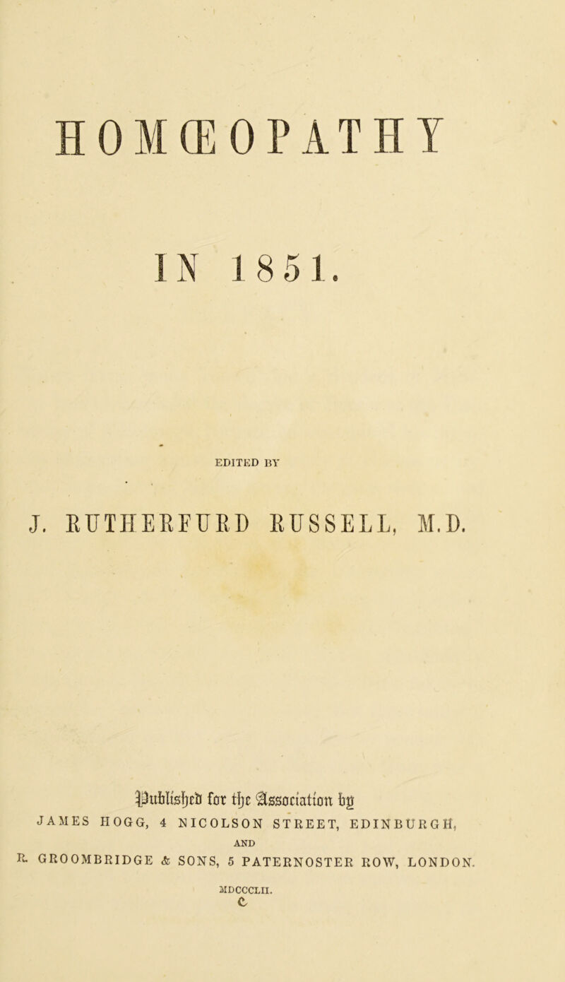 HOMEOPATHY IN 1851 EDITED BY J. RUTHERFURD RUSSELL, M.D. for tfjc tooctaltott bg JAMES HOGG, 4 NICOLSON STREET, EDINBURGH, AND R. GROOMBRIDGE & SONS, 5 PATERNOSTER ROW, LONDON. MDCCCLII. e