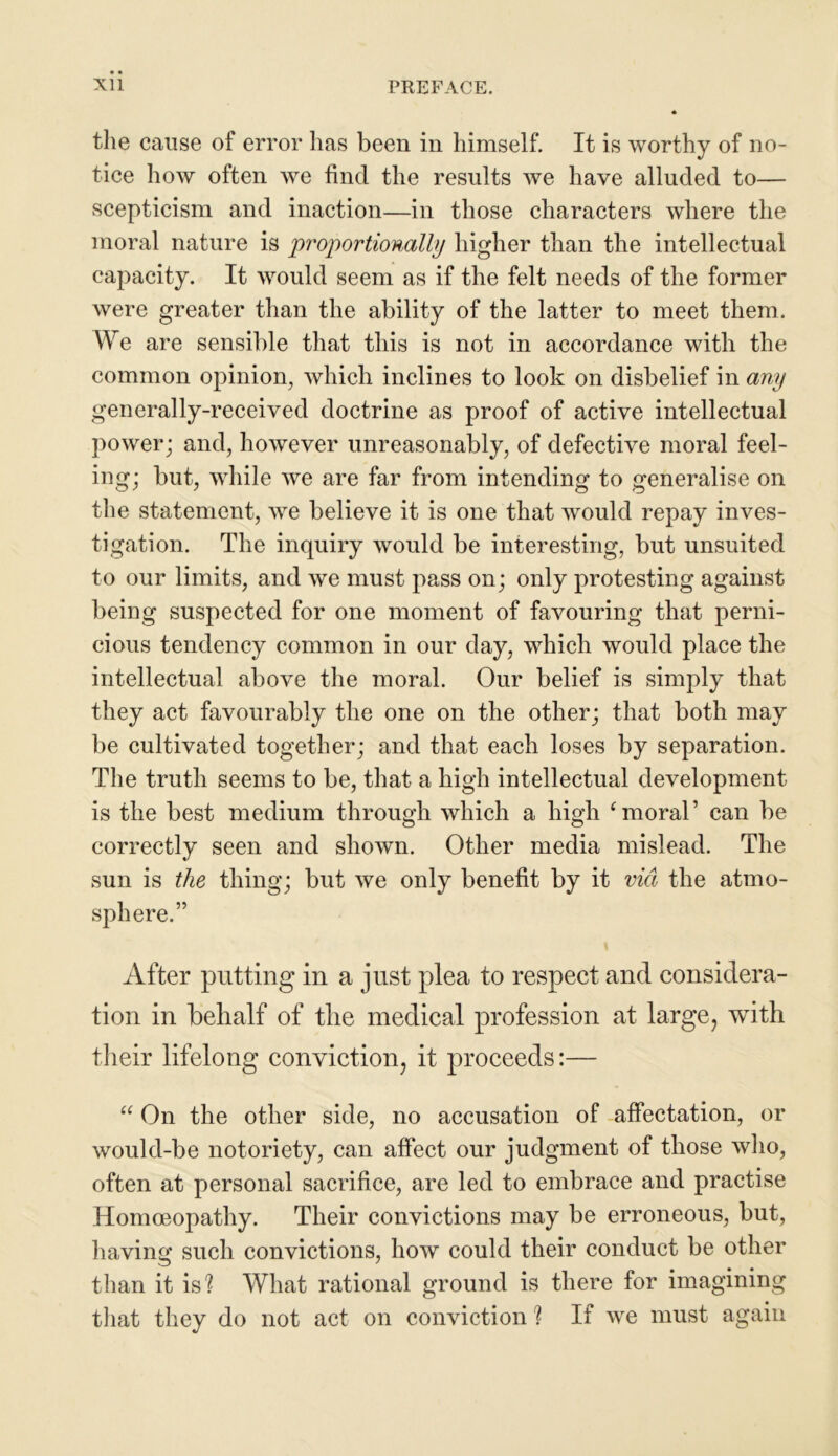the cause of error lias been in himself. It is worthy of no- tice how often we find the results we have alluded to— scepticism and inaction—in those characters where the moral nature is proportionally higher than the intellectual capacity. It would seem as if the felt needs of the former were greater than the ability of the latter to meet them. We are sensible that this is not in accordance with the common opinion, which inclines to look on disbelief in any generally-received doctrine as proof of active intellectual power; and, however unreasonably, of defective moral feel- ing; but, while we are far from intending to generalise on the statement, we believe it is one that would repay inves- tigation. The inquiry would be interesting, but unsuited to our limits, and we must pass on; only protesting against being suspected for one moment of favouring that perni- cious tendency common in our day, which would place the intellectual above the moral. Our belief is simply that they act favourably the one on the other; that both may be cultivated together; and that each loses by separation. The truth seems to be, that a high intellectual development is the best medium through which a high ‘ moral ’ can be correctly seen and shown. Other media mislead. The sun is the thing; but we only benefit by it via the atmo- sphere.” After putting in a just plea to respect and considera- tion in behalf of the medical profession at large, with their lifelong conviction, it proceeds:— “ On the other side, no accusation of affectation, or would-be notoriety, can affect our judgment of those who, often at personal sacrifice, are led to embrace and practise Homoeopathy. Their convictions may be erroneous, but, having such convictions, how could their conduct be other than it is? What rational ground is there for imagining that they do not act on conviction ? If we must again