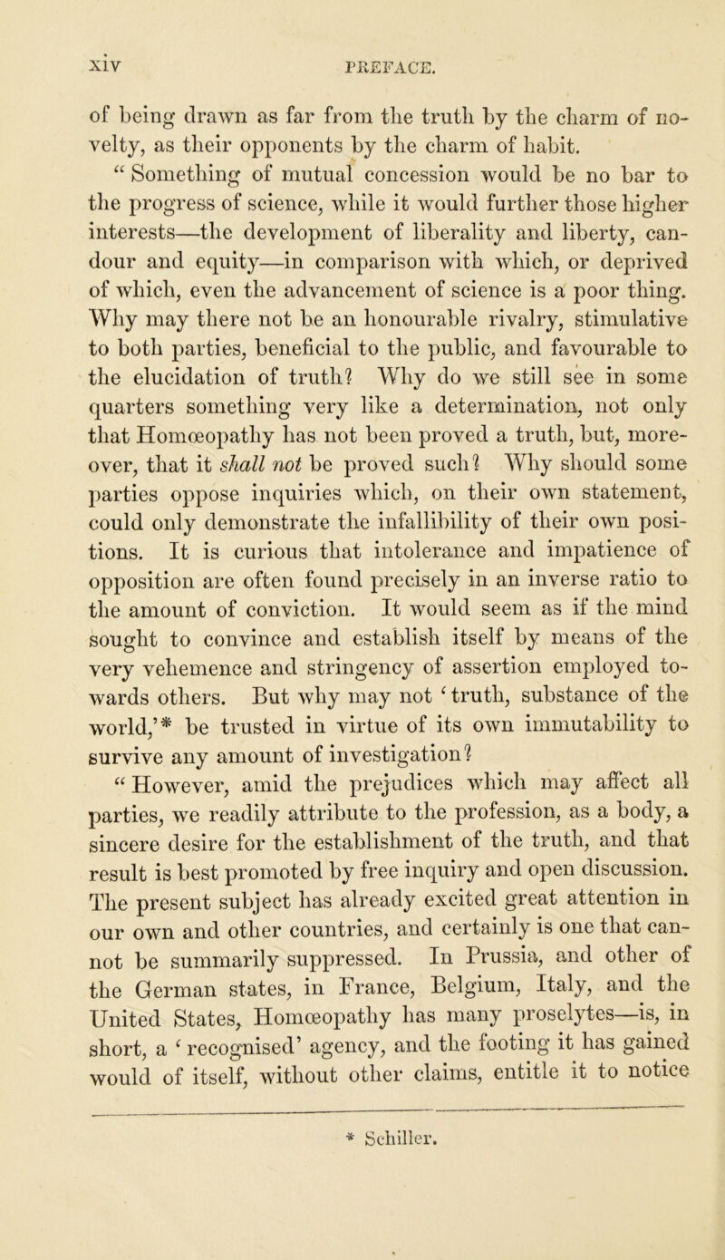 of being drawn as far from tlie truth by the charm of no- velty, as their opponents by the charm of habit. “ Something of mutual concession would be no bar to the progress of science, while it would further those higher interests—the development of liberality and liberty, can- dour and equity—in comparison with which, or deprived of which, even the advancement of science is a poor thing. Why may there not be an honourable rivalry, stimulative to both parties, beneficial to the public, and favourable to the elucidation of truth? Why do we still see in some- quarters something very like a determination, not only that Homoeopathy has not been proved a truth, but, more- over, that it shall not be proved such? Why should some parties oppose inquiries which, on their own statement, could only demonstrate the infallibility of their own posi- tions. It is curious that intolerance and impatience of opposition are often found precisely in an inverse ratio to the amount of conviction. It would seem as if the mind sought to convince and establish itself by means of the very vehemence and stringency of assertion employed to- wards others. But why may not 1 truth, substance of the world,’* be trusted in virtue of its own immutability to survive any amount of investigation? “ However, amid the prejudices which may affect all parties, we readily attribute to the profession, as a body, a sincere desire for the establishment of the truth, and that result is best promoted by free inquiry and open discussion. The present subject has already excited great attention in our own and other countries, and certainly is one that can- not be summarily suppressed. In Prussia, and other of the German states, in France, Belgium, Italy, and the United States, Homoeopathy has many proselytes—is, in short, a ‘ recognised’ agency, and the footing it has gained would of itself, without other claims, entitle it to notice * Schiller.