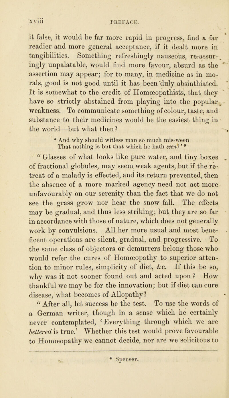 it false, it would be far more rapid in progress, find a far readier and more general acceptance, if it dealt more in tangibilities. Something refreshingly nauseous, rerassur-, ingly unpalatable, would find more favour, absurd as the assertion may appear; for to many, in medicine as in mo- rals, good is not good until it has been ‘duly absinthiated. It is somewhat to the credit of Homoeopathists, that they have so strictly abstained from playing into the popular weakness. To communicate something of colour, taste, and substance to their medicines would be the easiest thing in the world—but what then? * And why should witless mnn so much mis-ween That nothing is but that which he hath seenV ’ * “ Glasses of what looks like pure water, and tiny boxes of fractional globules, may seem weak agents, but if the re- treat of a malady is effected, and its return prevented, then the absence of a more marked agency need not act more unfavourably on our serenity than the fact that we do not see the grass grow nor hear the snow fall. The effects may be gradual, and thus less striking; but they are so far in accordance with those of nature, which does not generally work by convulsions. All her more usual and most bene- ficent operations are silent, gradual, and progressive. To the same class of objectors or demurrers belong those who would refer the cures of Homoeopathy to superior atten- tion to minor rules, simplicity of diet, Ac. If this be so, why was it not sooner found out and acted upon ? How thankful we may be for the innovation; but if diet can cure disease, what becomes of Allopathy? “ After all, let success be the test. To use the words of a German writer, though in a sense which he certainly never contemplated, ‘ Everything through which we are bettered is true.’ Whether this test would prove favourable to Homoeopathy we cannot decide, nor are we solicitous to -*s * Spenser.