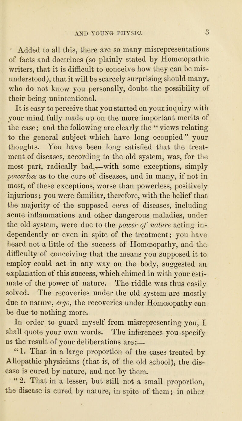 Added to all this, there are so many misrepresentations of facts and doctrines (so plainly stated by Homoeopathic writers, that it is difficult to conceive how they can be mis- understood), that it will be scarcely surprising should many, who do not know you personally, doubt the possibility of their being unintentional. It is easy to perceive that you started on your inquiry with your mind fully made up on the more important merits of the case; and the following are clearly the “ views relating to the general subject which have long occupied ” your thoughts. You have been long satisfied that the treat- ment of diseases, according to the old system, was, for the most part, radically bad,—with some exceptions, simply powerless as to the cure of diseases, and in many, if not in most, of these exceptions, worse than powerless, positively injurious; you were familiar, therefore, with the belief that the majority of the supposed cures of diseases, including acute inflammations and other dangerous maladies, under the old system, were due to the power of nature acting in- dependently or even in spite of the treatment; you have heard not a little of the success of Homoeopathy, and the difficulty of conceiving that the means you supposed it to employ could act in any way on the body, suggested an explanation of this success, which chimed in with your esti- mate of the power of nature. The riddle was thus easily solved. The recoveries under the old system are mostly due to nature, ergo, the recoveries under Homoeopathy can be due to nothing more. In order to guard myself from misrepresenting you, I shall quote your own words. The inferences you specify as the result of your deliberations are:— “ 1. That in a large proportion of the cases treated by Allopathic physicians (that is, of the old school), the dis- ease is cured by nature, and not by them. “ 2. That in a lesser, but still not a small proportion, the disease is cured by nature, in spite of them; in other