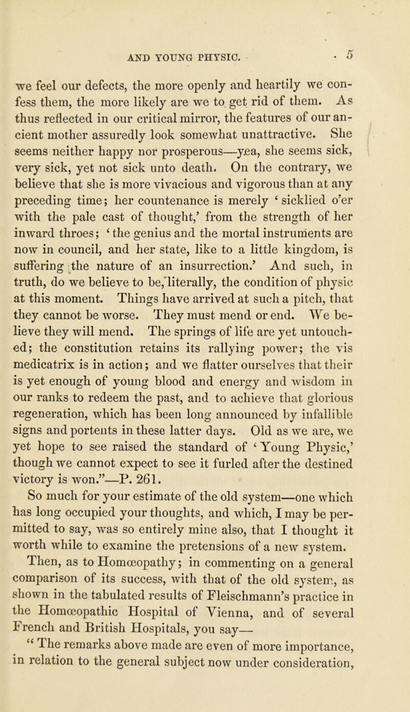 we feel our defects, the more openly and heartily we con- fess them, the more likely are we to get rid of them. As thus reflected in our critical mirror, the features of our an- cient mother assuredly look somewhat unattractive. She seems neither happy nor prosperous—y.ea, she seems sick, very sick, yet not sick unto death. On the contrary, we believe that she is more vivacious and vigorous than at any preceding time; her countenance is merely ‘ sicklied o’er with the pale cast of thought,’ from the strength of her inward throes; ‘ the genius and the mortal instruments are now in council, and her state, like to a little kingdom, is suffering the nature of an insurrection.’ And such, in truth, do we believe to be, literally, the condition of physic at this moment. Things have arrived at such a pitch, that they cannot be worse. They must mend or end. We be- lieve they will mend. The springs of life are yet untouch- ed; the constitution retains its rallying power; the vis medicatrix is in action; and we flatter ourselves that their is yet enough of young blood and energy and wisdom in our ranks to redeem the past, and to achieve that glorious regeneration, which has been long announced by infallible signs and portents in these latter days. Old as we are, we yet hope to see raised the standard of ‘ Young Physic,’ though we cannot expect to see it furled after the destined victory is won.”—P. 261. So much for your estimate of the old system—one which has long occupied your thoughts, and which, I may be per- mitted to say, was so entirely mine also, that I thought it worth while to examine the pretensions of a new system. Then, as to Homoeopathy; in commenting on a general comparison of its success, with that of the old system, as shown in the tabulated results of Fleischmann’s practice in the Homoeopathic Hospital of Vienna, and of several French and British Hospitals, you say— u The remarks above made are even of more importance, in relation to the general subject now under consideration,