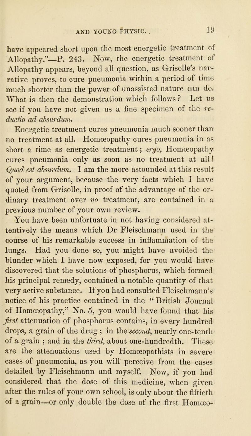 have appeared short upon the most energetic treatment of Allopathy.”—P. 243. Now, the energetic treatment of Allopathy appears, beyond all question, as Grisolle’s nar- rative proves, to cure pneumonia within a period of time much shorter than the power of unassisted nature can do. What is then the demonstration which follows ? Let us see if you have not given us a fine specimen of the re- ductio ad absurdum. Energetic treatment cures pneumonia much sooner than no treatment at all. Homoeopathy cures pneumonia in as short a time as energetic treatment; ergo, Homoeopathy cures pneumonia only as soon as no treatment at all! Quod est absurdum. I am the more astounded at this result of your argument, because the very facts which I have quoted from Grisolle, in proof of the advantage of the or- dinary treatment over no treatment, are contained in a previous number of your own review. You have been unfortuate in not having considered at- tentively the means which Dr Fleischmann used in the course of his remarkable success in inflammation of the lungs. Had you done so, you might have avoided the blunder which I have now exposed, for you would have discovered that the solutions of phosphorus, which formed his principal remedy, contained a notable quantity of that very active substance. If you had consulted Fleischmann’s notice of his practice contained in the “ British Journal of Homoeopathy,” No. 5, you would have found that his first attenuation of phosphorus contains, in every hundred drops, a grain of the drug ; in the second, nearly one-tenth of a grain ; and in the third, about one-hundredth. These are the attenuations used by Homoeopathists in severe cases of pneumonia, as you will perceive from the cases detailed by Fleischmann and myself. Now, if you had considered that the dose of this medicine, when given after the rules of your own school, is only about the fiftieth of a grain—or only double the dose of the first Homoeo-