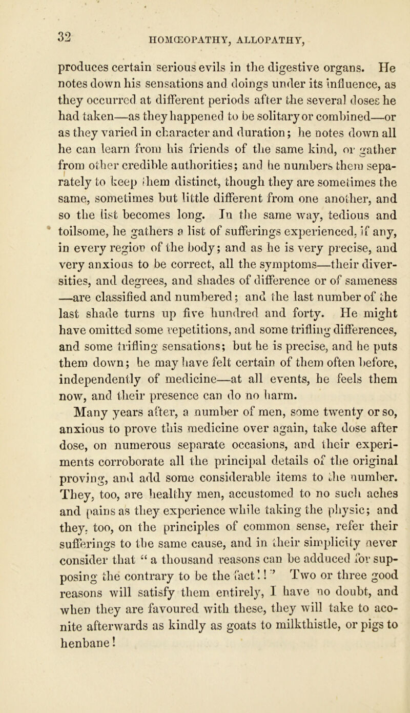 produces certain serious evils in the digestive organs. He notes down liis sensations and doings under its influence, as they occurred at different periods after the several doses he had taken—as they happened to be solitary or combined—or as they varied in character and duration; he notes down all he can learn from his friends of the same kind, or gather from other credible authorities; and he numbers them sepa- rately to keep iliem distinct, though they are sometimes the same, sometimes but little different from one another, and so the list becomes long. In the same way, tedious and toilsome, he gathers a list of sufferings experienced, if any, in every region of the body; and as he is very precise, and very anxious to be correct, all the symptoms—their diver- sities, and degrees, and shades of difference or of sameness —are classified and numbered; and the last number of the last shade turns up five hundred and forty. He might have omitted some repetitions, and some trifling differences, and some trifling sensations; but he is precise, and he puts them down; he may have felt certain of them often before, independently of medicine—at all events, he feels them now, and their presence can do no harm. Many years after, a number of men, some twenty or so, anxious to prove this medicine over again, take dose after dose, on numerous separate occasions, and their experi- ments corroborate all the principal details of the original proving, and add some considerable items to the number. They, too, are healthy men, accustomed to no such aches and pains as they experience while taking the physic; and they, too, on the principles of common sense, refer their sufferings to the same cause, and in their simplicity never consider that “ a thousand reasons can be adduced for sup- posing the contrary to be the fact!! ’ Two or three good reasons will satisfy them entirely, I have no doubt, and when they are favoured with these, they will take to aco- nite afterwards as kindly as goats to milkthistle, or pigs to henbane!