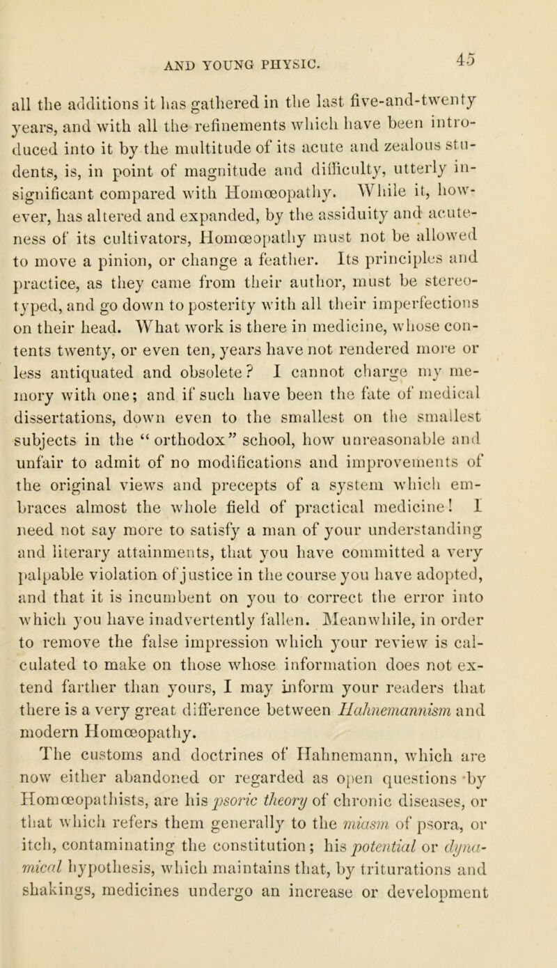 all the additions it has gathered in the last five-and-twenty years, and with all the refinements which have been intro- duced into it by the multitude of its acute and zealous stu- dents, is, in point of magnitude and difficulty, utterly in- significant compared with Homoeopathy. While it, how- ever, has altered and expanded, by the assiduity and acute- ness of its cultivators, Homoeopathy must not be allowed to move a pinion, or change a feather. Its principles and practice, as they came from their author, must be stereo- typed, and go down to posterity with all their imperfections on their head. What work is there in medicine, whose con- tents twenty, or even ten, years have not rendered more or less antiquated and obsolete? I cannot charge my me- mory with one; and if such have been the fate of medical dissertations, down even to the smallest on the smallest subjects in the “orthodox” school, how unreasonable and unfair to admit of no modifications and improvements of the original views and precepts of a system which em- braces almost the whole field of practical medicine! I need not say more to satisfy a man of your understanding and literary attainments, that you have committed a very palpable violation of justice in the course you have adopted, and that it is incumbent on you to correct the error into which you have inadvertently fallen. Meanwhile, in order to remove the false impression which your review is cal- culated to make on those whose information does not ex- tend farther than yours, I may inform your readers that there is a very great difference between Hahnemannism and modern Homoeopathy. The customs and doctrines of Hahnemann, which are now either abandoned or regarded as open questions 'by Homoeopathists, are hisy?sonc theory of chronic diseases, or that which refers them generally to the miasm of psora, or itch, contaminating the constitution; his potential or dyna- mical hypothesis, which maintains that, by triturations and shakings, medicines undergo an increase or development