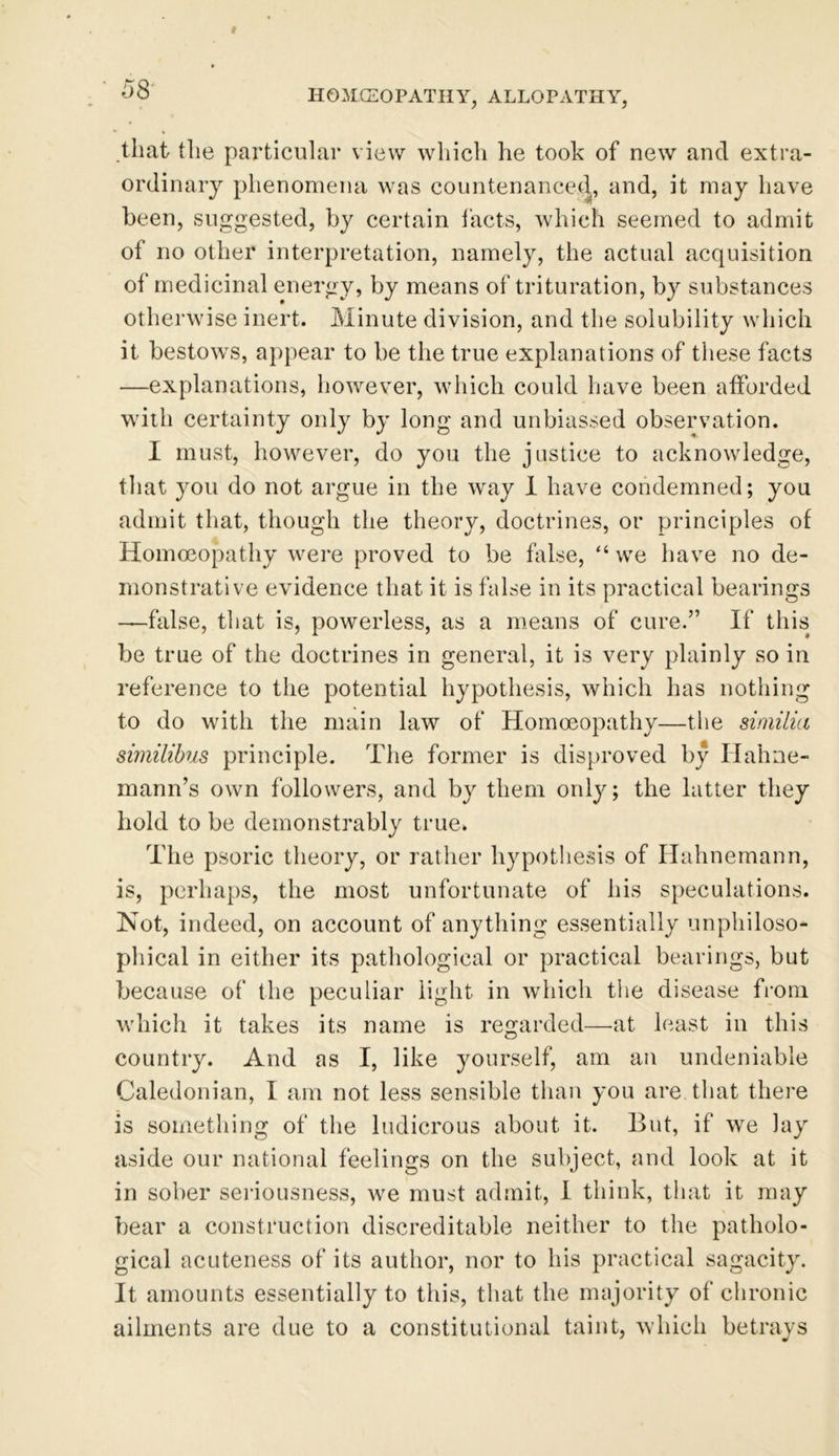 that the particular view which he took of new and extra- ordinary phenomena was countenanced, and, it may have been, suggested, by certain facts, which seemed to admit of no other interpretation, namely, the actual acquisition of medicinal energy, by means of trituration, by substances otherwise inert. Minute division, and the solubility which it bestows, appear to be the true explanations of these facts —explanations, however, which could have been afforded with certainty only by long and unbiassed observation. I must, however, do you the justice to acknowledge, that you do not argue in the way 1 have condemned; you admit that, though the theory, doctrines, or principles of Homoeopathy were proved to be false, “ we have no de- monstrative evidence that it is false in its practical bearings —false, that is, powerless, as a means of cure.” If this be true of the doctrines in general, it is very plainly so in reference to the potential hypothesis, which has nothing to do with the main law of Homoeopathy—the similia similibus principle. The former is disproved by Hahne- mann’s own followers, and by them only; the latter they hold to be demonstrably true. The psoric theory, or rather hypothesis of Hahnemann, is, perhaps, the most unfortunate of his speculations. Not, indeed, on account of anything essentially unphiloso* phical in either its pathological or practical bearings, but because of the peculiar light in which the disease from which it takes its name is regarded—at least in this country. And as I, like yourself, am an undeniable Caledonian, I am not less sensible than you are. that there is something of the ludicrous about it. But, if we lay aside our national feelings on the subject, and look at it in sober seriousness, we must admit, I think, that it may bear a construction discreditable neither to the patholo- gical acuteness of its author, nor to his practical sagacity. It amounts essentially to this, that the majority of chronic ailments are due to a constitutional taint, which betrays