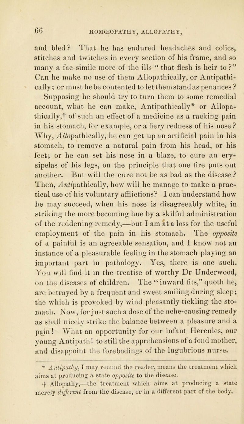 and bled ? That he has endured headaches and colics, stitches and twitches in every section of his frame, and so many a fac simile more of the ills “ that flesh is heir to ?” Can he make no use of them Allopathically, or Antipathi- cally; or must he be contented to let them stand as penances ? Supposing he should try to turn them to some remedial account, what he can make, Antipathically* or Allopa- thically,| of such an effect of a medicine as a racking pain in his stomach, for example, or a fiery redness of his nose ? Why, A//opathically, he can get up an artificial pain in his stomach, to remove a natural pain from his head, or his feet; or he can set his nose in a blaze, to cure an ery- sipelas of his legs, on the principle that one fire puts out another. But will the cure not be as bad as the disease? Then, Anft’pathieally, how will he manage to make a prac- tical use of his voluntary afflictions? I can understand how lie may succeed, when his nose is disagreeably white, in striking the more becoming hue by a skilful administration of the reddening remedy,—but I am at a loss for the useful employment of the pain in his stomach. The opposite of a painful is an agreeable sensation, and I know not an instance of a pleasurable feeling in the stomach playing an important part in pathology. Yes, there is one such. You will find it in the treatise of worthy Dr Underwood, on the diseases of children. The 44 inward fits,” quoth he, are betrayed by a frequent and sweet smiling during sleep; the which is provoked by wind pleasantly tickling the sto- mach. .Now, for just such a dose of the ache-causing remedy as shall nicely strike the balance between a pleasure and a p^in! What an opportunity for our infant Hercules, our young Antipath! to still the apprehensions of a fond mother, and disappoint the forebodings of the lugubrious nurse. * Antipathy, I may remind the reader, means the treatment which aims at producing a state opposite to the disease. f Allopathy,—the treatment which aims at producing a state merely clijjirent from the disease, or in a different part of the body.