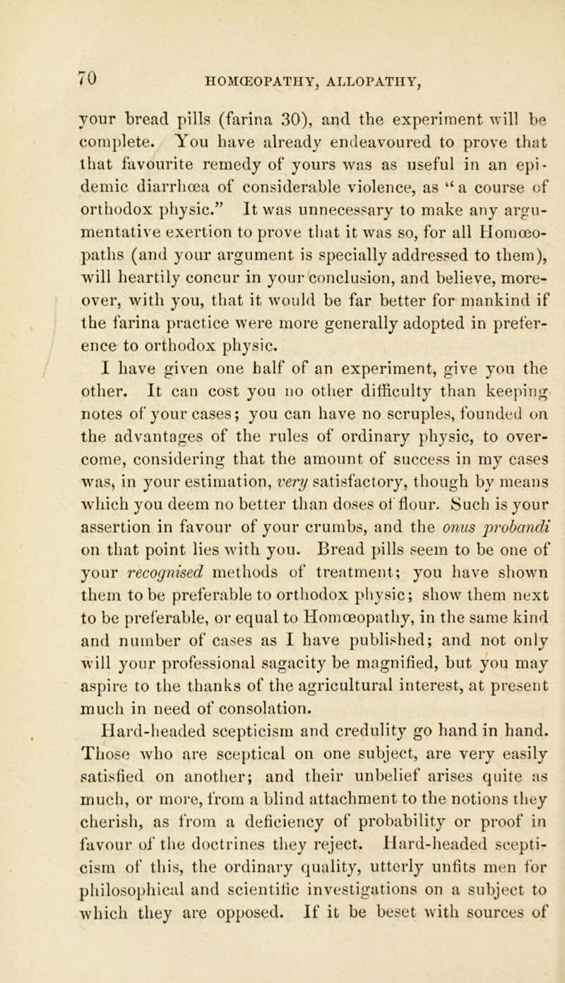your bread pills (farina 30), and the experiment will be complete. You have already endeavoured to prove that that favourite remedy of yours was as useful in an epi- demic diarrhoea of considerable violence, as “ a course of orthodox physic.” It was unnecessary to make any argu- mentative exertion to prove that it was so, for all Homoeo- paths (and your argument is specially addressed to them), will heartily concur in your conclusion, and believe, more- over, with you, that it would be far better for mankind if the farina practice were more generally adopted in prefer- ence to orthodox physic. I have given one half of an experiment, give you the other. It can cost you no other difficulty than keeping notes of your cases; you can have no scruples, founded on the advantages of the rules of ordinary physic, to over- come, considering that the amount of success in my cases was, in your estimation, very satisfactory, though by means which you deem no better than doses of flour. Such is your assertion in favour of your crumbs, and the onus probandi on that point lies with you. Bread pills seem to be one of your recognised methods of treatment; you have shown them to be preferable to orthodox physic; show them next to be preferable, or equal to Homoeopathy, in the same kind and number of cases as I have published; and not only wdll your professional sagacity be magnified, but you may aspire to the thanks of the agricultural interest, at present much in need of consolation. Hard-headed scepticism and credulity go hand in hand. Those who are sceptical on one subject, are very easily satisfied on another; and their unbelief arises quite as much, or more, from a blind attachment to the notions they cherish, as from a deficiency of probability or proof in favour of the doctrines they reject. Hard-headed scepti- cism of this, the ordinary quality, utterly unfits men for philosophical and scientific investigations on a subject to which they are opposed. If it be beset with sources of