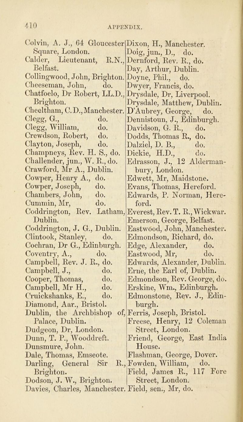 no Colvin, A. J., 64 Gloucester Square, London. Calder, Lieutenant, R.N., Belfast. Collingwood, John, Brighton. Cheeseman, John, do. Chatfoelo, Dr Robert, LL.D., Brighton. Cheeltham, C. D., Manchester. Clegg, G. do. Clegg, William, do. Crewdson, Robert, do. Clayton, Joseph, do. Champneys, Rev. H. S., do. Challender, jun., W. R., do. Crawford, Mr A., Dublin. Cowper, Henry A., do. Cowper, Joseph, do. Chambers, John, do. Cummin, Mr, do. Coddrington, Rev. Latham, Dublin. Coddrington, J. G., Dublin. Clintook, Stanley, do. Cochran, Dr G., Edinburgh. Coventry, A., do. Campbell, Rev. J. R., do. Campbell, J., do. Cooper, Thomas, do. Campbell, Mr H., do. Cruickshanks, E., do. Diamond, Aar., Bristol. Dublin, the Archbishop of, Palace, Dublin. Dudgeon, Dr, London. Dunn, T. P., Wooddreft. Dunsmure, John. Dale, Thomas, Emseote. Darling, General Sir R., Brighton. Dodson, J. W., Brighton. Davies, Charles, Manchester. Dixon, H., Manchester. Doig, jun., D., do. Dernford, Rev. R., do. Day, Arthur, Dublin. Doyne, Phil., do. Dwyer, Francis, do. Drysdale, Dr, Liverpool. Drysdale, Matthew, Dublin. D’Aubrey, George, do. Dennistoun, J., Edinburgh. Davidson, G. R., do. Dodds, Thomas R., do. Dalziel, D. B., do. Dickie, H.D., do. Edrasson, J., 12 Alderman- bury, London. Edwett, Mr, Maidstone. Evans, Thomas, Hereford. Edwards, P. Norman, Here- ford. Everest, Rev. T. R., Wickwar. Emerson, George, Belfast. Eastwood, John, Manchester. Edmondson, Richard, do. Edge, Alexander, do. Eastwood, Mr, do. Edwards, Alexander, Dublin. Erne, the Earl of, Dublin. Edmondson, Rev. George, do. Erskine, Wm., Edinburgh. Edmonstone, Rev. J., Edin- burgh. Ferris, Joseph, Bristol. Freese, Henry, 12 Coleman Street, London. Friend, George, East India House. Flashman, George, Dover. Fowden, William, do. Field, James R., 117 Fore Street, London. Field, sen., Mr, do.