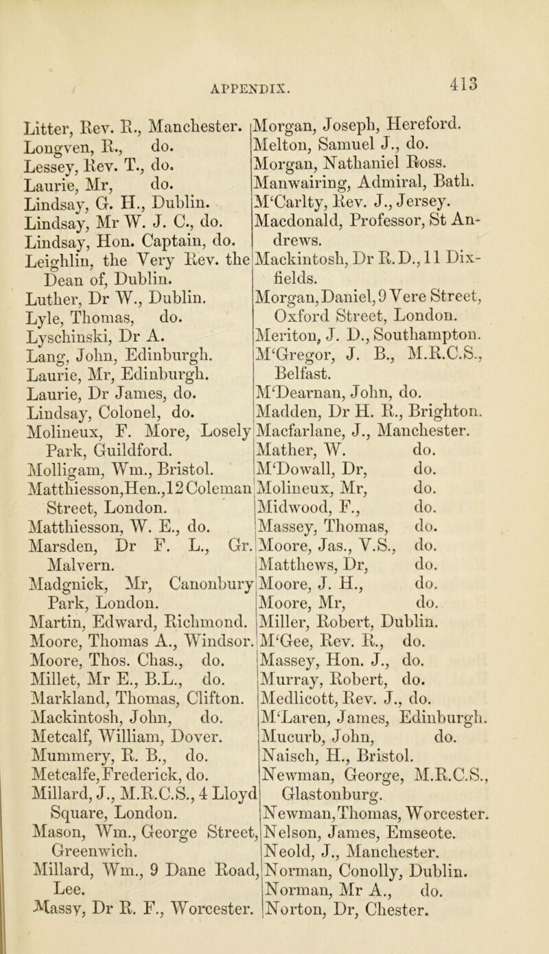 Litter, Rev. R., Manchester. Longven, R., do. Lessey, Rev. T., do. Laurie, Mr, do. Lindsay, G. II., Dublin. Lindsay, Mr W. J. C., do. Lindsay, Hon. Captain, do. Leighlin, the Very Rev. the Dean of, Dublin. Luther, Dr W., Dublin. Lyle, Thomas, do. Lyschinski, Dr A. Lang, John, Edinburgh. Laurie, Mr, Edinburgh. Laurie, Dr James, do. Lindsay, Colonel, do. Molineux, F. More, Losely Park, Guildford. Morgan, Joseph, Hereford. Melton, Samuel J., do. Morgan, Nathaniel Ross. Manwairing, Admiral, Bath. M‘Carlty, Rev. J., Jersey. Macdonald, Professor, St An- drews. Mackintosh, Dr R. D., 11 Dix- fields. Morgan, Daniel, 9 Yere Street, Oxford Street, London. Meriton, J. D., Southampton. McGregor, J. B., M.R.C.S., Belfast. MTJearnan, John, do. Madden, Dr H. R., Brighton. Macfarlane, J., Manchester. Mather, W. do. M‘Dowall, Dr, do. Molligam, Wm., Bristol. Mattliiesson,Hen., 12 Coleman Molineux, Mr, do. Street, London. Midwood, F., do. Matthiesson, W. E., do. Massey, Thomas, do. Marsden, Dr F. L., Gr. Moore, Jas., Y.S., do. Malvern. Madgnick, Mr, Canonbury Park, London. Martin, Edward, Richmond. Moore, Thomas A., Windsor. Moore, Thos. Clias., do. Millet, Mr E., B.L., do. Markland, Thomas, Clifton. Mackintosh, John, do. Metcalf, William, Dover. Mummery, R. B., do. Metcalfe, Frederick, do. Millard, J., M.R.C.S., 4 Lloyd Square, London. Mason, Wm., George Street, Greenwich. Millard, Wm., 9 Dane Road, Lee. Massy, Dr R. F., Worcester. Matthews, Dr, do. Moore, J. H., do. Moore, Mr, do. Miller, Robert, Dublin. M‘Gee, Rev. R., do. Massey, Hon. J., do. Murray, Robert, do. Medlicott, Rev. J., do. M‘Laren, James, Edinburgh. Mucurb, John, do. Naisch, H., Bristol. Newman, George, M.R.C.S., Glastonburg. Newman, Thomas, Worcester. Nelson, James, Emseote. Neold, J., Manchester. Norman, Conolly, Dublin. Norman, Mr A., do. Norton, Dr, Chester.