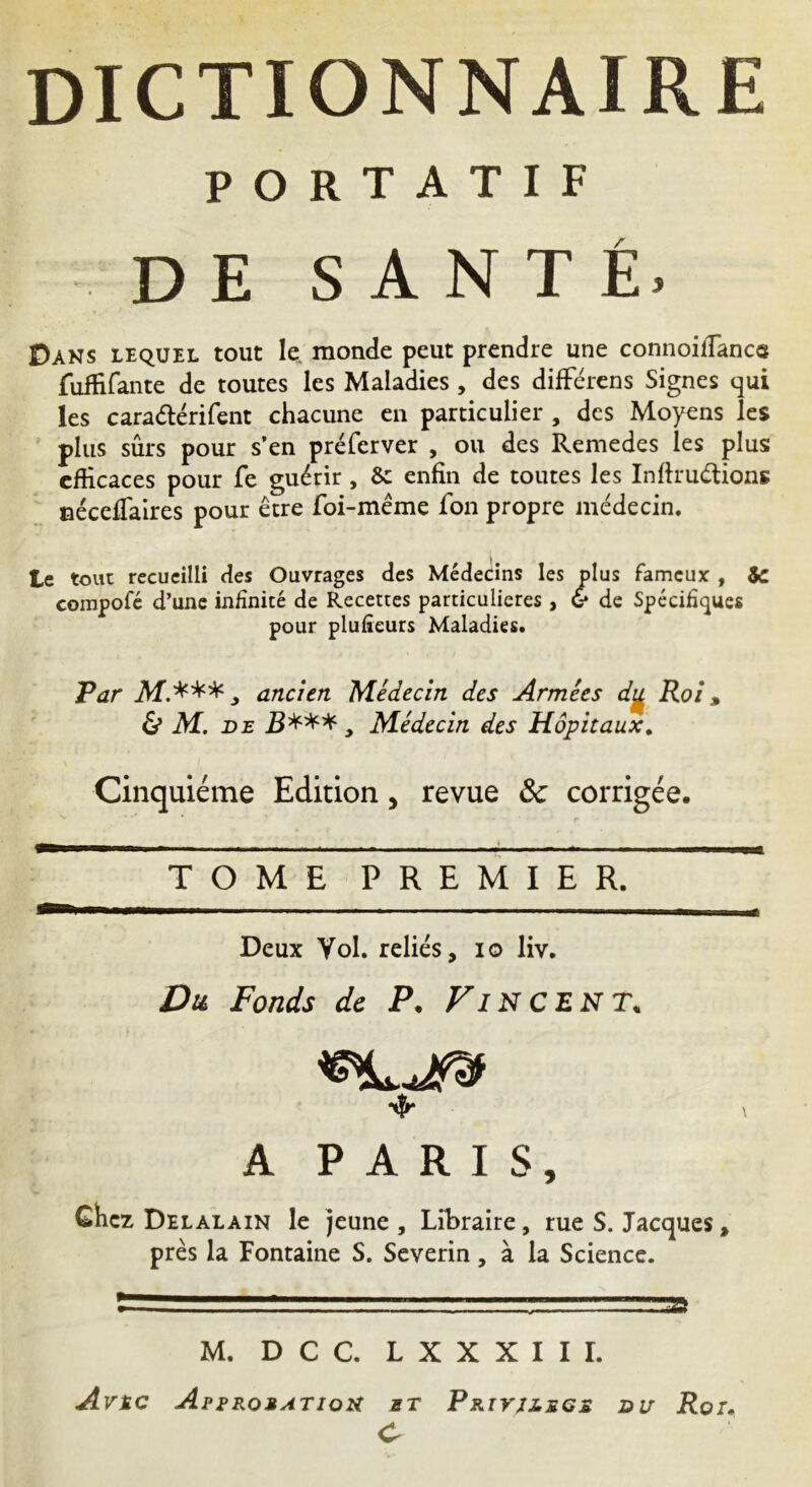 PORTATIF DE SANTÉ. Dans lequel tout le monde peut prendre une connoifiance fuffifante de toutes les Maladies , des différens Signes qui les caradérifent chacune en particulier , des Moyens les plus sûrs pour s’en préferver , ou des Remedes les plus efficaces pour fe guérir , & enfin de toutes les Inffrudions céceffaires pour être foi-même fon propre médecin. te tout recueilli des Ouvrages des Médecins les plus fameux , &c compofé d’une infinité de Recettes particulières, & de Spécifiques pour plufieurs Maladies. Par JVf.*** j ancien 'Médecin des Armées dy Roi, & M. de B***, Médecin des Hôpitaux. Cinquième Edition, revue Ôc corrigée. TOME PREMIER. Deux Vol. reliés, io liv. Du Fonds de P. Fin cent. A PARIS, Chez Delalain le jeune , Libraire, rue S. Jacques, près la Fontaine S. Severin, à la Science. . t - JSt M. D C C. L X X X I I I. Avèc Approbation et Privilège du Roi. C