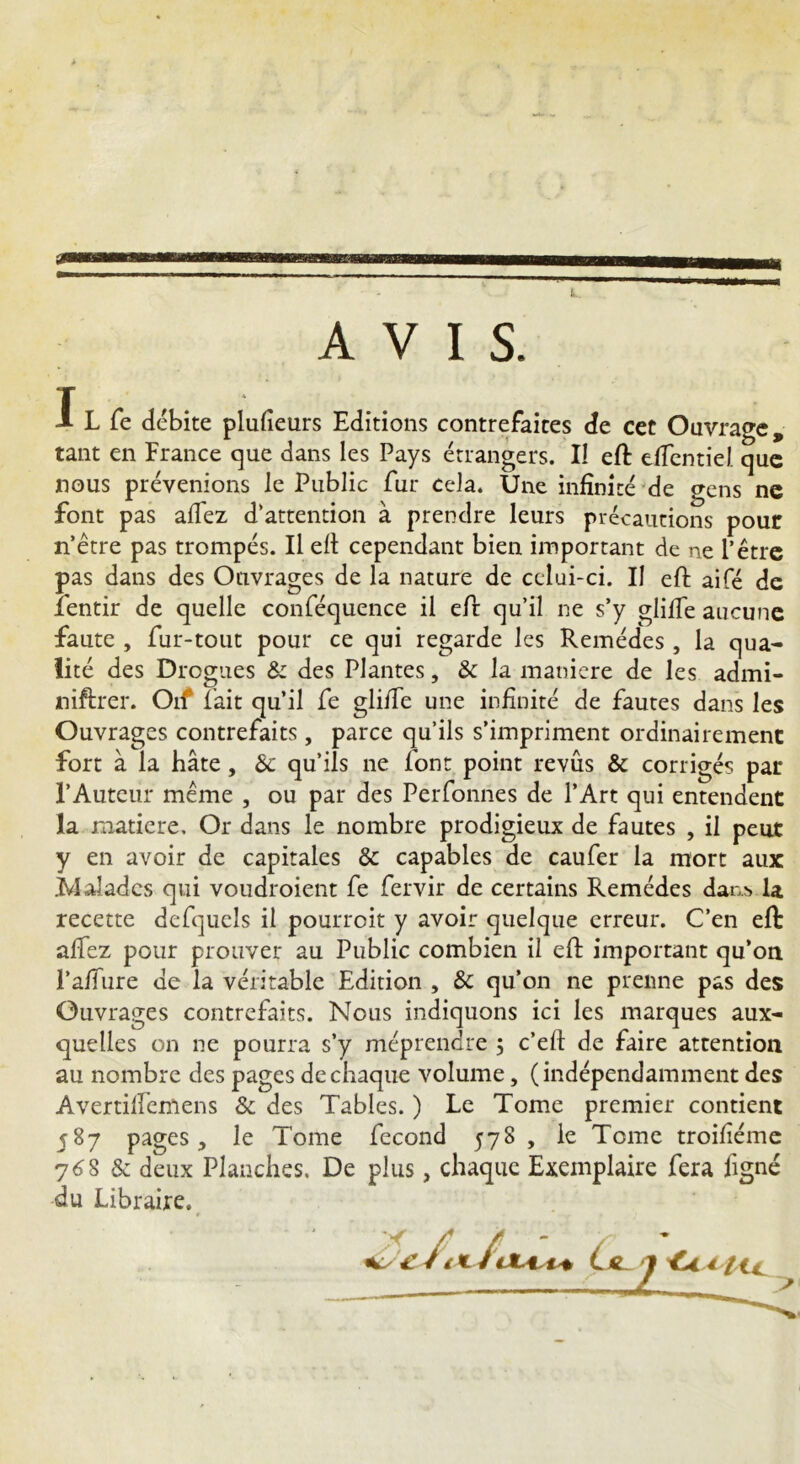 T J- L fe débite plufieurs Editions contrefaites de cet Ouvrage, tant en France que dans les Pays étrangers. Il eft dîentiel que nous prévenions le Public fur cela. Une infinité de gens ne font pas allez d’attention à prendre leurs précautions pour n’être pas trompés. Il elt cependant bien important de ne P être pas dans des Ouvrages de la nature de celui-ci. Il eft aifé de fentir de quelle conféquence il efi: qu’il ne s’y gliffe aucune faute , fur-tout pour ce qui regarde les Remèdes , la qua- lité des Drogues & des Plantes, & la maniéré de les admi- niftrer. Oif fait qu’il fe gliffe une infinité de fautes dans les Ouvrages contrefaits, parce qu’ils s’impriment ordinairement fort à la hâte, 8>c qu’ils ne font point revûs & corrigés par l’Auteur meme , ou par des Perfonnes de l’Art qui entendent la matière. Or dans le nombre prodigieux de fautes , il peut y en avoir de capitales & capables de caufer la mort aux .Malades qui voudroient fe fervir de certains Remèdes dan> la recette defquels il pourroit y avoir quelque erreur. C’en efi: alfez pour prouver au Public combien il efi: important qu’on l’a/fure de la véritable Edition , & qu’on ne prenne pas des Ouvrages contrefaits. Nous indiquons ici les marques aux- quelles on ne pourra s’y méprendre 5 c’eft de faire attention au nombre des pages de chaque volume, (indépendamment des Avertilfemens 8c des Tables. ) Le Tome premier contient 587 pages, le Tome fécond 578 , le Tome troifiéme 76S & deux Planches. De plus, chaque Exemplaire fera figné du Libraire. ( * / tu 7 'Cn iti