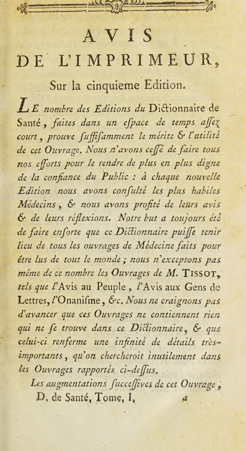 AVIS DE L’IMPRIMEUR» Sur la cinquième Edition. Le nombre des Editions du Dictionnaire de Santé y faites dans un efpacc de temps ajfe{ court, prouve fuffïfaniment le mérite & Vutilité de cet Ouvrage. Nous N avons cejfê de faire tous nos efforts pour le rendre de plus en plus digne de la confiance du Public : a chaque nouvelle Edition nous avons confulté les plus habiles Médecins , & nous avons profité de leurs avis & de leurs réflexions. Notre but a toujours été de faire enforte que ce Dictionnaire puijfe tenir lieu de tous les ouvrages de Médecine faits pour être lus de tout le monde ; nous n exceptons pas même de ce nombre les Ouvrages de M. TlSSOT* tels que /’Avis au Peuple , VAvis aux Gens de Lettres, /’Onanifme, &c. Nous ne craignons pas d'avancer que ces Ouvrages ne contiennent rien qui ne fe trouve dans ce Dictionnaire, & que celui-ci renferme une infinité de détails très- importants, quon chercherait inutilement dans les Ouvrages rapportés ci-deffus. Les augmentations fuccefjîves de cet Ouvrage $ D, de Santé, Tome, I, a