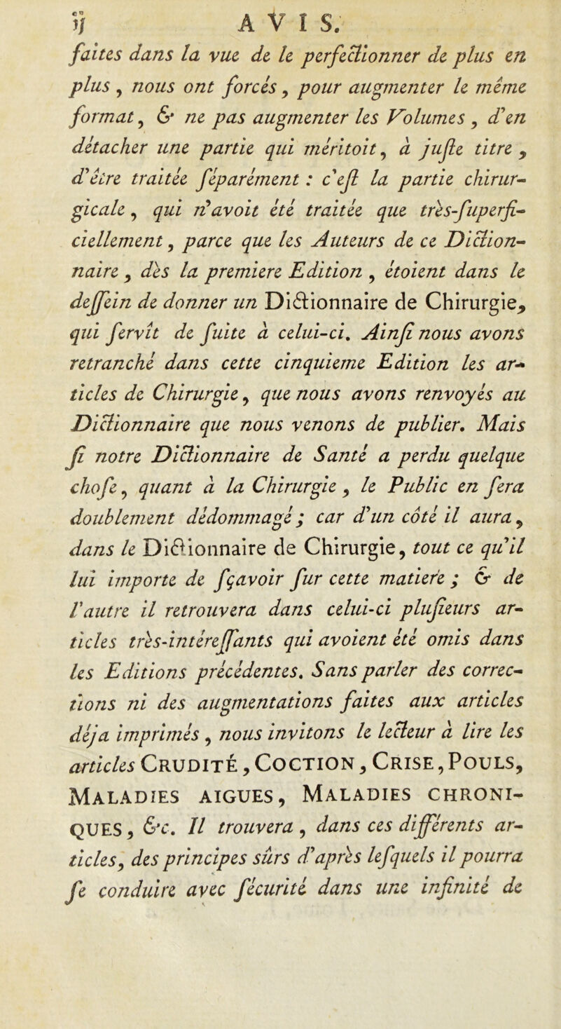 faites dans la vue de le perfectionner de plus en plus , nous ont forcés, pour augmenter le même format, & ?ie pas augmenter les Volumes , d'en détacher une partie qui méritoit, a jujîe titre * d'être traitée fêparément : c'efl la partie chirur- gicale , qui rûavoit été traitée que très-fuperfi- ciellement, parce que les Auteurs de ce Diction- naire , des la première Edition , étoient dans le dejfein de donner un Dictionnaire de Chirurgie* qui fervît de fuite à celui-ci. Ainfi nous avons retranché dans cette cinquième Edition les ar~ ticles de Chirurgie , que nous avons renvoyés au Dicliomiaire que nous venons de publier. Mais fi notre Dictionnaire de Santé a perdu quelque chofe, quant à la Chirurgie, le Public en fera doublement dédommagé ; car d'un côté il aura , dans le Dictionnaire de Chirurgie, tout ce qu'il lui importe de fçavoir fur cette matière; & de l'autre il retrouvera dans celui-ci plujîeurs ar- ticles très-intéreffants qui avoient été omis dans Us Editions précédentes. Sans parler des correc- tions ni des augmentations faites aux articles déjà imprimés , nous invitons le lecteur à lire les articles Crudité , Coction , Crise , Pouls, Maladies aigues, Maladies chroni- ques, 6v. Il trouvera , dans ces differents ar- ticles, des principes sûrs d'après lefquels il pourra fe conduire avec fécurité dans une infinité de