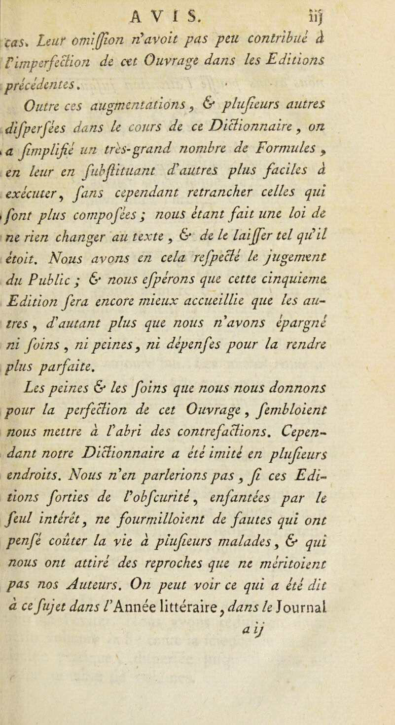 AVIS. îij cas* Leur omijfion rfavoit pas peu contribué à P imperfection de cet Ouvrage dans les Editions précédentes. Outre ces augmentations , & plufieurs autres Æfp » a fimplifié un très-grand nombre de Formules f en leur en fubfiituant dd autres plus faciles à exécuter, fans cependant retrancher celles qui >font plus compofées ; nous étant fait une loi de ne rien changer au texte , & de le laijfer tel qidil était. Nous avons en cela refpeclé le jugement du Public ; & nous efpérons que cette cinquième\ Edition fera encore mieux accueillie que les au- tres 9 Fautant plus que nous n avons épargné ni foins , ni peines, ni dépenfes pour la rendre plus parfaite. Les peines & les foins que notes nous donnons pour la perfection de cet Ouvrage, fembloient nous mettre à P abri des contrefactions. Cepen- dant notre Dictionnaire a été imité en plufieurs endroits. Nous n en parlerions pas , fi ces Edi- tions forties de Pobfcurité 9 enfantées par 1e feul intérêt, ne fourmilloient de fautes qui ont penfé coûter la vie a plufieurs malades, & qui nous ont attiré des reproches que ne méritoient pas nos Auteurs. On peut voir ce qui a été dit cl ce fujet dans /’Année littéraire y dans le Journal aij erfées dans le cours de ce Diclionnaire, on