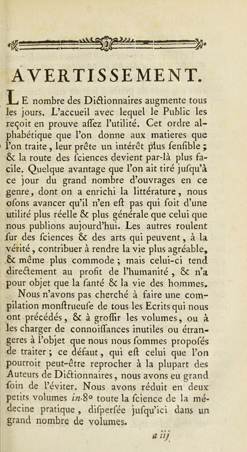 AVERTISSEMENT. L E nombre des Diélionnaires augmente tous les jours. L’accueil avec lequel le Public les reçoit en prouve affez l’utilité. Cet ordre al- phabétique que l’on donne aux matières que l’on traite, leur prête un intérêt plus fenfible ; & la route des fciences devient par-là plus fa- cile. Quelque avantage que l’on ait tiré jufqu’à ce jour du grand nombre d’ouvrages en ce genre, dont on a enrichi la littérature, nous ofons avancer qu’il n’en eft pas qui foit d’une utilité plus réelle & plus générale que celui que nous publions aujourd’hui. Les autres roulent fur des fciences & des arts qui peuvent, à la vérité, contribuer à rendre la vie plus agréable, & même plus commode ; mais celui-ci tend directement au profit de l’humanité , & n’a pour objet que la fanté & la vie des hommes. Nous n’avons pas cherché à faire une com- pilation monftrueufe de tous les Ecrits qui nous ont précédés, & à grofîir les volumes, ou à les charger de connoiffances inutiles ou étran- gères à l’objet que nous nous fommes propofés de traiter ; ce défaut, qui eft celui que Ton pourroit peut-être reprocher à la plupart des Auteurs de Dictionnaires, nous avons eu grand foin de l’éviter. Nous avons réduit en deux petits volumes i/z-8° toute la fcience de la mé- decine pratique , difperfée jufqu’ici dans un grand nombre de volumes, «• < a uj