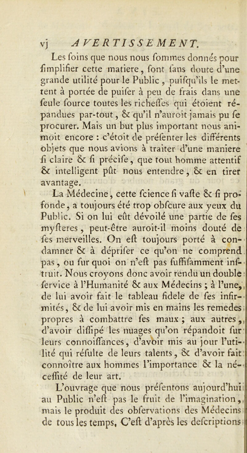 Les foins que nous nous foui mes donnés pour Amplifier cette matière, font fans doute d’une grande utilité pour le Public , puifqn ils le met- tent à portée de puifer à peu de frais dans une feule fource toutes les richeffes oui étoient ré- i pandues par-tout, & qu’il n’auroit jamais pu fe procurer. Mais un but plus important nous ani- moit encore : c’étoit de préfenter les différents objets que nous avions à traiter d’une maniéré fi claire & fi précife, que tout homme attentif & intelligent pût nous entendre, 6>c en tirer avantage. La Médecine, cette fciencefi vafte &: fi pro- fonde, a toujours été trop obfcure aux yeux du Public. Si on lui eût dévoilé une partie de fes myfieres, peut-être auroit-il moins douté de fes merveilles. On eft toujours porté à con- damner & à déprifer ce qu’on ne comprend pas, ou fur quoi on n’eft pas fuffifamment inf- truit. Nous croyons donc avoir rendu un double : fervice à l’Humanité 8c aux Médecins ; à l’une,, de lui avoir fait le tableau fidele de fes infir- mités, & de lui avoir mis en mains les remedes propres à combattre fes maux; aux autres, d’avoir diffipé les nuages qu’on répandoit fur leurs connoiffances, d’avoir mis au jour l’uti-• lité qui réfulte de leurs talents, & d’avoir fait connoitre aux hommes l’importance & la né-i ceffité de leur art. L’ouvrage que nous préfentons aujourd’hui au Public n’efi: pas le fruit de l’imagination, mais le produit des obfervations des Médecins de tous les temps, C’efl; d’après les defcriptions