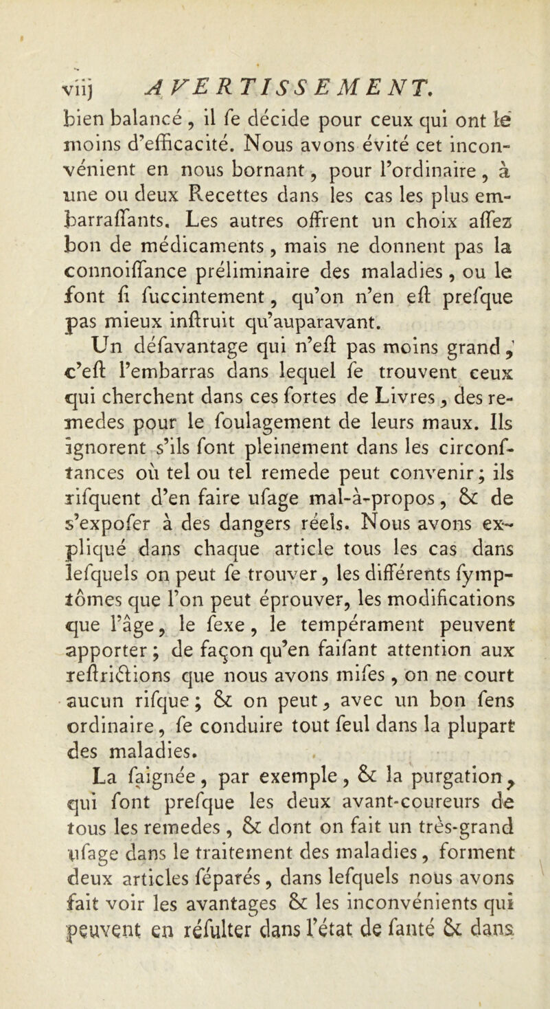 bien balancé , il fe décide pour ceux qui ont ië moins d’efficacité. Nous avons évité cet incon- vénient en nous bornant, pour l’ordinaire , à une ou deux Recettes dans les cas les plus em- barrafiants. Les autres offrent un choix affez bon de médicaments , mais ne donnent pas la connoiffance préliminaire des maladies , ou le font fi fficcintement, qu’on n’en eft prefque pas mieux inftruit qu’auparavant. Un défavantage qui n’efi: pas moins grand,1 c’eft l’embarras dans lequel fe trouvent ceux qui cherchent dans ces fortes de Livres, des re- medes pour le foulagement de leurs maux. Ils ignorent s’ils font pleinement dans les circonf- tances où tel ou tel remede peut convenir; ils ri fq uent d’en faire ufage mal-à-propos, &: de s’expofer à des dangers réels. Nous avons ex- pliqué dans chaque article tous les cas dans lefquels on peut fe trouver, les différents fymp- lômes que l’on peut éprouver, les modifications que l’âge, le fexe , le tempérament peuvent apporter ; de façon qu’en faifant attention aux reftriélions que nous avons mifes , on ne court aucun rifque ; & on peut, avec un bon fens ordinaire, fe conduire tout feul dans la plupart des maladies. La faignée, par exemple, & la purgation, qui font prefque les deux avant-coureurs de tous les remedes , & dont on fait un très-grand ufage dans le traitement des maladies, forment deux articles féparés, dans lefquels nous avons fait voir les avantages & les inconvénients qui peuvent en réfulter dans l’état de fauté & dans