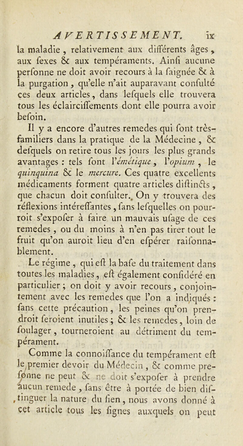 la maladie , relativement aux différents âges * aux fexes aux tempéraments. Ainfi aucune perfonne ne doit avoir recours à la faignée & à la purgation, qu’elle n’ait auparavant confulté ces deux articles, dans lefquels elle trouvera tous les éclairciffements dont elle pourra avoir befoin. Il y a encore d’autres remedes qui font très- familiers dans la pratique de la Médecine , & defquels on retire tous les jours les plus grands avantages : tels font Y émétique 9 Y opium , le quinquina & le mercure. Ces quatre excellents médicaments forment quatre articles diftinéfs , que chacun doit confuiter., On y trouvera des réflexions intéreffantes, fans lefquelles on pour- roit s’expofer à faire un mauvais ufage de ces remedes, ou du moins à n’en pas tirer tout le fruit qu’on auroit lieu d’en efpérer raisonna- blement. Le régime , qui eff labafe du traitement dans toutes les maladies , eff également confîdéré en particulier; on doit y avoir recours , conjoin- tement avec les remedes que l’on a indiqués : fans cette précaution, les peines qu’on pren- droit feroient inutiles ; & les remedes, loin de foulager , tourneroient au détriment du tem- pérament. Comme la connoiffance du tempérament eff le premier devoir du Médecin , & comme pre- fpnne ne peut & ne doit s’expofer à prendre âucun remede , fans être à portée de bien dis- tinguer la nature du fien, nous avons donné à cet article tous les ffgnes auxquels on peut