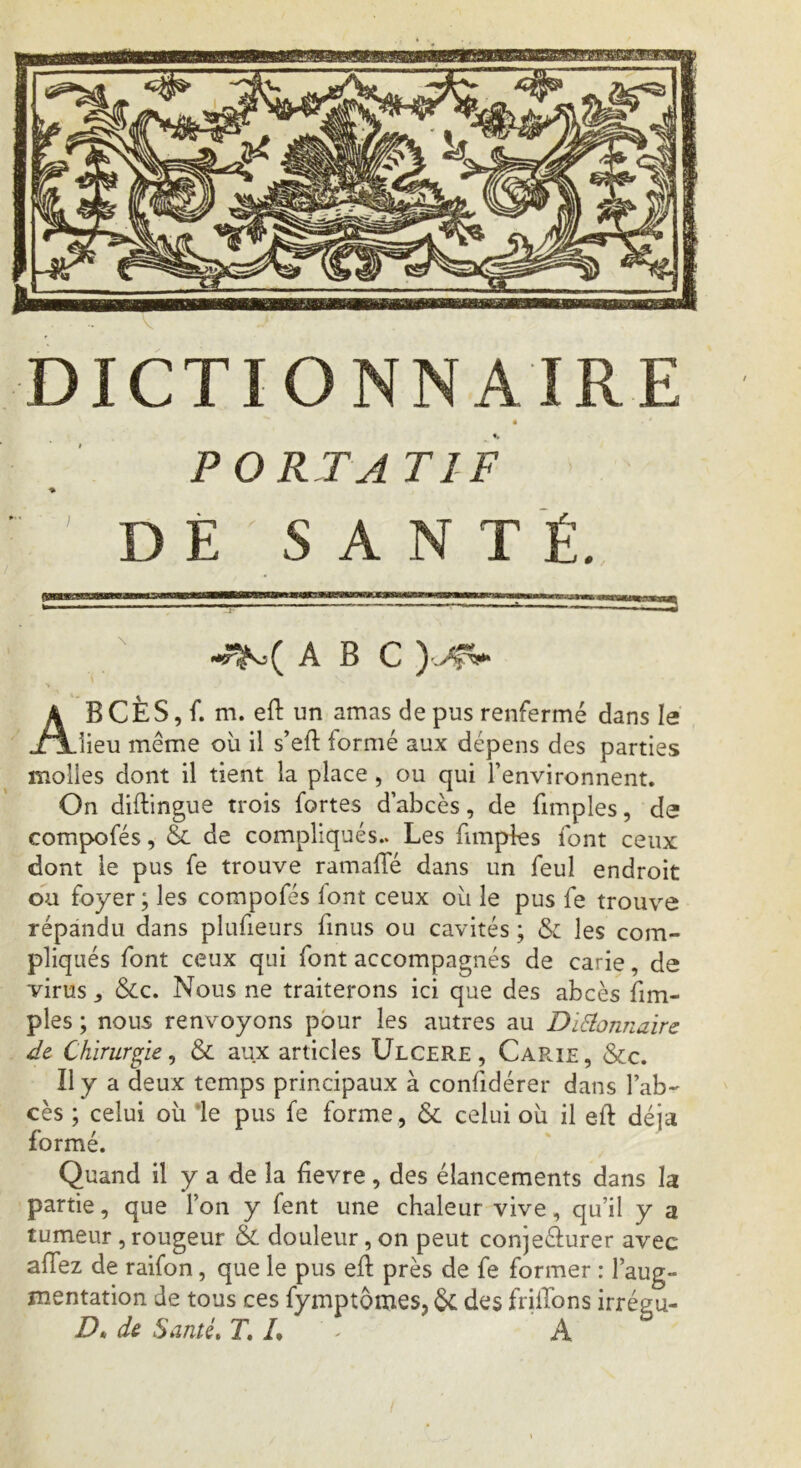 • • ' PORTA TI F DE SANTÉ. ABC ABCÈS, f. m. eft un amas de pus renfermé dans le lieu même où il s’eft formé aux dépens des parties molles dont il tient la place, ou qui l’environnent. On diflingue trois fortes d’abcès, de fimples, de compofés, & de compliqués.. Les fimples font ceux dont le pus fe trouve ramafîe dans un feuî endroit ou foyer; les compofés font ceux où le pus fe trouve répandu dans plufieurs finus ou cavités ; & les com- pliqués font ceux qui font accompagnés de carie, de virus y &c. Nous ne traiterons ici que des abcès fim- ples ; nous renvoyons pour les autres au DïElonnaire de Chirurgie y & aux articles Ulcéré, Car.ie, &c. Il y a deux temps principaux à confidérer dans l’ab- cès ; celui où le pus fe forme, & celui où il eft déjà formé. Quand il y a de la fievre , des élancements dans la partie, que l’on y fent une chaleur vive, qu’il y a tumeur , rougeur & douleur , on peut conje&urer avec allez de raifon, que le pus eft près de fe former : l’aug- mentation de tous ces fymptomes, & des friiTons irrégu- D* de Santé. T, h A