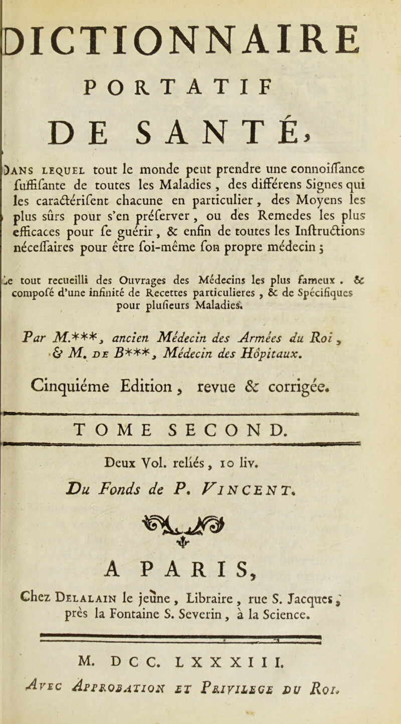 DICTIONNAIRE PORTATIF : D E S A N T É, )ans lequel tout le monde peut prendre une connoîiTancc fiifiirante de toutes les Maladies , des difFérens Signes qui les caradiérirent chacune en particulier, des Moyens les I plus sûrs pour s’en préferver , ou des Remedes les plus efficaces pour fe guérir, & enfin de toutes les Inftrudions néceffaires pour être foi-tnême Ton propre médecin 5 Le tout recueilli des Ouvrages des Médecins les plus fameux . & compofé d’une infinité de Recettes particulières , ôc de Spécifiques pour plufieurs Maladies. Par 3f.***j ancien Médecin des Armées du. Roi y • ô* M, DE Médecin des Hôpitaux. Cinquième Edition, revue & corrigée. TOME SECOND. Deux Vol. reliés, lo liv. Du Fonds de P. Fincent. A PARIS, Chez Delalain le jeune , Libraire , rue S. Jacques j près la Fontaine S. Severin, à la Science. M. D C C. L X X X I I I. AviC AstROSATlOU £T Pe.iriL£GE DU Roi.