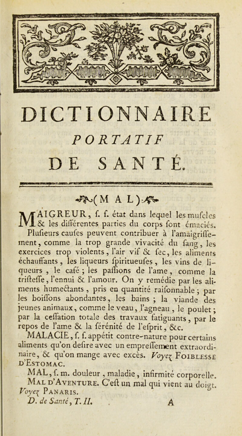 PORTATIF DE SANTÉ. MAL Maigreur, f. f. état dans lequel lesmiifcles & les différentes parties du corps font émaciés. Plufieurs caufes peuvent contribuer à l’amaigriffe- ment, comme la trop grande vivacité du fang, les exercices trop violents, l’air vif <Sc fec,les aliments échauffants, les liqueurs fpiritueufes , les vins de li- queurs , le café ; les paffions de l’ame , comme la trifteffe, l’ennui & l’amour. On y remédie par les ali- ments humeélants , pris en quantité raifonnable ; par les boiffons abondantes, les bains ; la viande des jeunes animaux, comme le veau, J’agneau , le poulet ; par la ceffation totale des travaux fatiguants, par le repos de l’ame ôc la férénité de l’efprit, &c. MALACIE, f. f. appétit contre-nature pour certains aliments qu’on defire avec un empreffeiTKnt extraordi- naire, & qu on mange avec excès. Voycr Foiblesse d’Estomac. MAL,f. m. douleur , maladie , infirmité corporelle. Mal d’Aventure. Ceff un mal qui vient au doigt*. Panaris. D, de Santé, T. IL . A