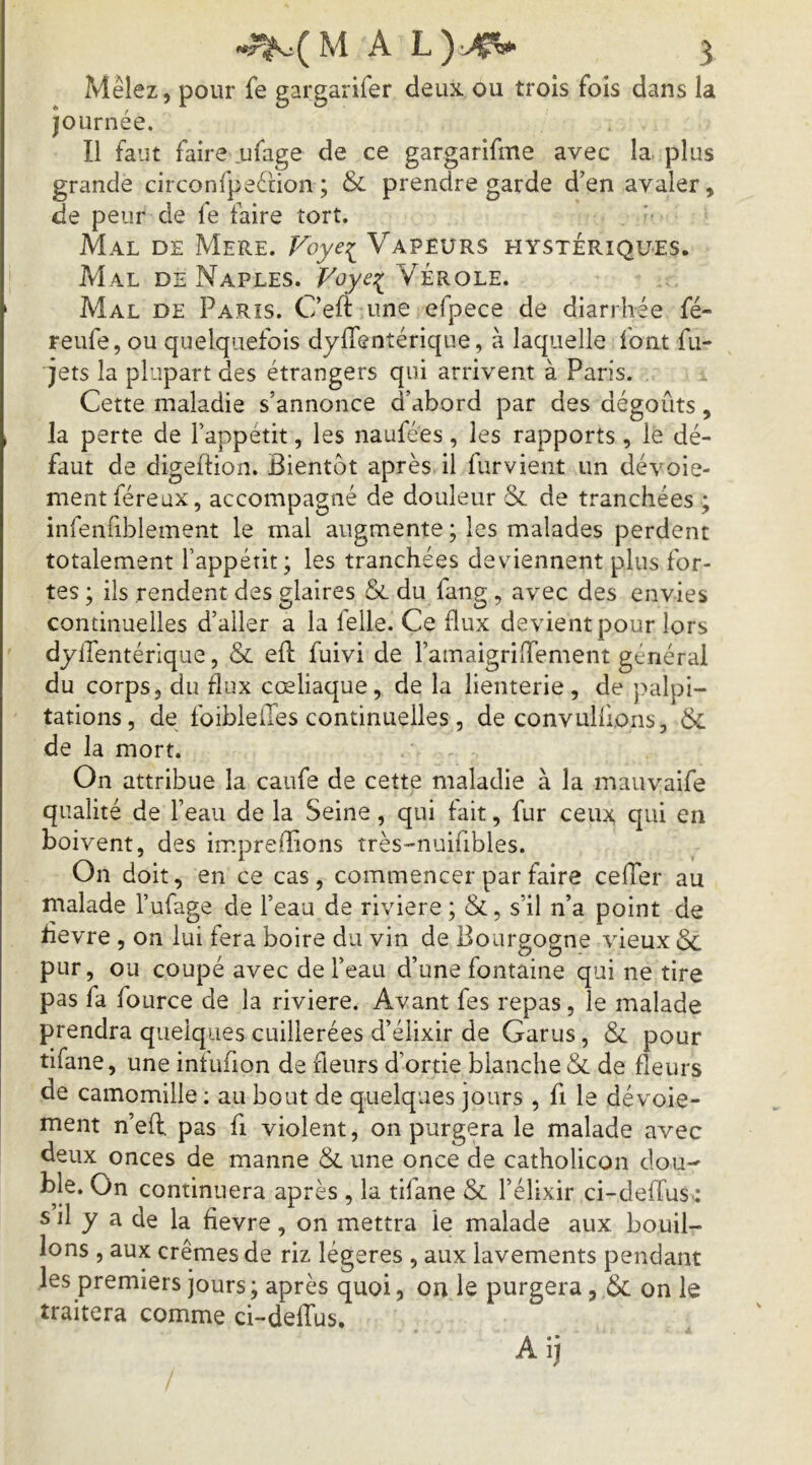 Mêlez, pour fe gargarifer deux ou trois fois dans la journée. Il faut faire ufage de ce gargarifme avec la plus grande circonfpeétion ; & prendre garde d’en avaler, de peur de fe faire tort. Mal de Mere. Foye:i^ Vapeurs hystériques. Mal de Naples. Voye^ Vérole. Mal de Paris. C’eft une efpece de diarrhée fé- reufe, ou quelquefois dylTentérique, à laquelle font fu- jets la plupart des étrangers qui arrivent à Paris. Cette maladie s’annonce d’abord par des dégoûts, la perte de l’appétit, les naufées, les rapports , le dé- faut de digeftion. Bientôt après il furvient un dévoie- ment féreux, accompagné de douleur & de tranchées ; infenfiblement le mal augmente ; les malades perdent totalement l’appétit; les tranchées deviennent plus for- tes ; ils rendent des glaires & du fang , avec des envies continuelles d’aller a la lelle. Ce flux devient pour lors dyiTentérique, & ed: fuivi de l’amaigriiTement général du corps, du flux cœliaque, de la lienterie, de palpi- tations, de foibleiTes continuelles, de convulfions, 6c de la mort. On attribue la caufe de cette maladie à la mauvaife qualité de l’eau de la Seine, qui fait, fur ceux qui en boivent, des impreffions très-nuifibles. On doit, en ce cas, commencer par faire cefTer au malade l’ufage de l’eau de riviere ; &, s’il n’a point de hevre , on lui fera boire du vin de Bourgogne vieux & pur, ou coupé avec de l’eau d’une fontaine qui ne tire pas fa fource de la riviere. Avant fes repas, le malade prendra quelques cuillerées d’élixir de Garus, & pour tifane, une intufion de fleurs d’ortie blanche & de fleurs de camomille ; au bout de quelques jours , fi le dévoie- ment n’eff pas fi violent, on purgera le malade avec deux onces de manne & une once de catholicon dou-^ continuera après , la tifane & l’élixir ci-deffus : s il y a de la fievre, on mettra le malade aux. bouil- lons , aux crèmes de riz légères , aux lavements pendant les premiers jours ; après quoi, on le purgera, & on le traitera comme ci-deffus. A ij