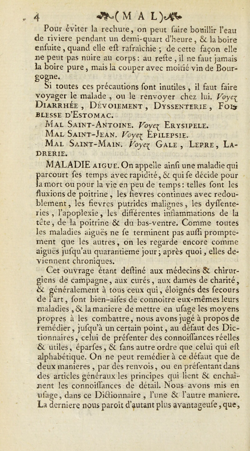 Pour éviter la rechute, on peut faire bouillir Teau de riviere pendant un demhquart d’heure, & la boire enfuite, quand elle eft rafraîchie ; de cette façon elle ne peut pas nuire au corps : au relie , il ne faut jamais la boire pure, mais la couper avec moitié vin de Bour- gogne. Si toutes ces précautions font inutiles , il faut faire voyager le malade , ou le renvoyer chez lui. Voye:^ Diarrhée, Dévoiement, Dyssenterie , Foe^ BLESSE d’EstOMAC. Mal Saint-Antoine. Voye:i^ Erysipele. Mal Saint-Jean. Voye:^ Epilepsie. Mal Saint-Main. Voye? Gale , Lepre , La- drerie. MALADIE AIGUE. On appelle ainfi une maladie qui parcourt fes temps avec rapidité, 6c qui fe décide pour la mort ou pour la vie en peu de temps: telles font les fluxions de poitrine , les fievres continues avec redou- blement , les fievres putrides malignes, les dyffente- ries , l’apoplexie, les diftérentes inflammations de la tête, de la poitrine & du bas-ventre. Comme toutes les maladies aiguës ne fe terminent pas aufii prompte- ment que les autres, on les regarde encore comme aiguës jufqu’au quarantième jour; après quoi, elles de- viennent chroniques. Cet ouvrage étant defliné aux médecins & chirur- giens de campagne, aux curés , aux dames de charité, 6i généralement à tous ceux qui, éloignés des fecours de l’art, font bien-aifes de connoître eux-mêmes leurs maladies , 6c la maniéré de mettre en ufage les moyens propres à les combattre, nous avons jugé à propos de remédier, jufqu’à un certain point, au défaut des Dic- tionnaires, celui de préfenter des connoifiances réelles & utiles, éparfes, 6c fans autre ordre que celui qui eft alphabétique. On ne peut remédier à ce défaut que de deux maniérés , par des renvois, ou en préfentant dans des articles généraux les principes qui lient 6c enchaî- nent les connoifiances de détail. Nous avons mis en ufage, dans ce Diélionnaire , l’une & l’autre maniéré. La derniere nous paroît d’autant plus avantageufe, que,