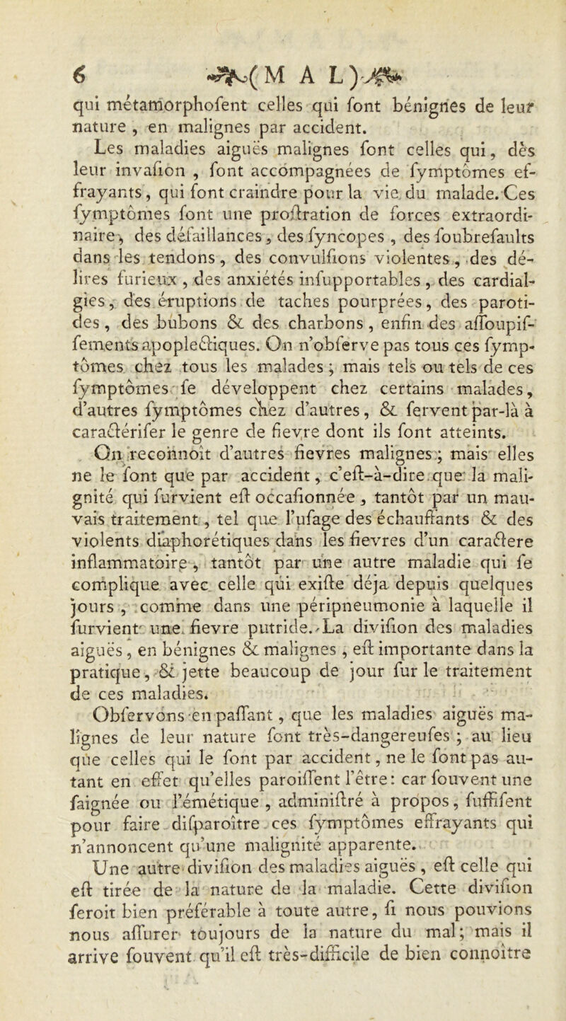 qui métamorphofent celles qui font bénignes de leur nature , en malignes par accident. Les maladies aiguës malignes font celles qui, dès leur invafion , font accompagnées de fymptomes ef- frayants, qui font craindre pour la vie. du malade. Ces fymptomes font une proüration de forces extraordi- naire-, des défaillances 5 des fyncopes , des foubrefaults dans les tendons, des convulfions violentes, .des dé- lires furieux , des anxiétés infupportables , des cardial- gies, des éruptions de taches pourprées, des paroti- des , des bubons & des charbons, enfin des affoupif- fementsapopleéfiques. On n’obferve pas tous ces fymp- tomes chez tous les malades ; mais tels ou tels de ces fymptomes fe développent chez certains malades, d’autres fymptomes cliez d’autres, & fervent par-là à caraéférifer le genre de fiev.re dont ils font atteints. Qiyrecohnoit d’autres fîevres malignes:; mais elles ne le font que par accident, c’eft-à-dire .que: la mali- gnité qui furvient eff occafionnée , tantôt par un mau- vais traitement, tel que l’ufage des échauftants & des violents diaphorétiques dans les hevres d’un caraéfere inflammatoire , tantôt par une autre maladie qui fe complique avec celle qui exifte déjà depuis quelques jours , comme dans une péripneumonie à laquelle il furvient' une.iievre piitride.^La divifion des maladies aiguës, en bénignes & malignes , eil importante dans la pratique, & jette beaucoup de jour furie traitement de ces maladies. Obfervons en pafTant, que les maladies aiguës ma- lignes de leur nature font très-dangereufes ; au lieu qtie celles qui le font par accident, ne le font pas au- tant en effet qu’elles paroiffent fêtre: car fouvent une faignée ou l’émétique , adminiflré à propos, fufhfent pour faire difparoître ces fymptômes effrayants qui rfannoncent qu’une malignité apparente. Une autre divifion des maladies aiguës , eft celle qui efl tirée de la nature de la maladie. Cette divifion feroit bien préférable à toute autre, fi nous pouvions nous affurer toujours de la nature du mal; mais il arrive fouvent qu’il efl très-difficile de bien connoître