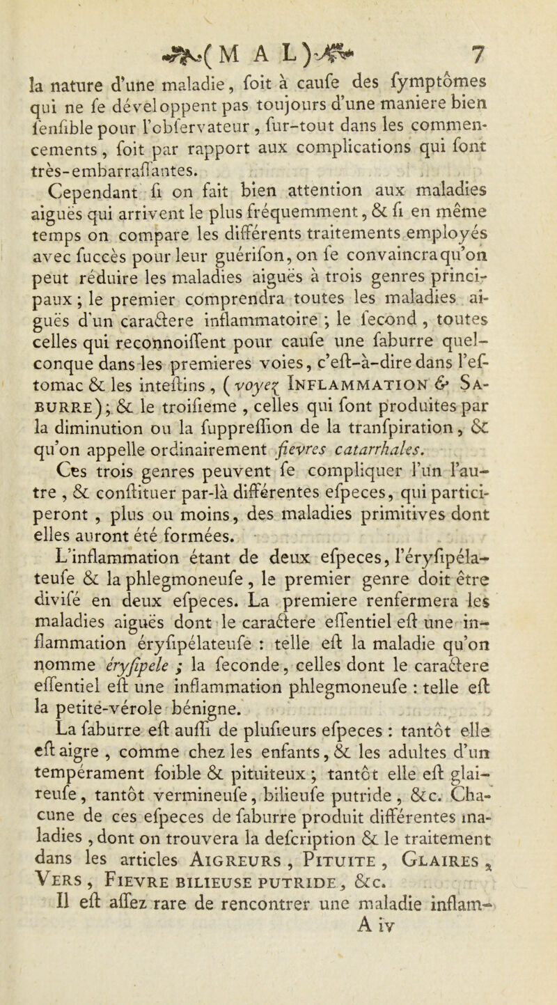 la nature d’une maladie, foit à caufe des fymptomes qui ne fe développent pas toujours d’une maniéré bien lénfible pour Fcblervateur , fur-tout dans les commen- cements , foit par rapport aux complications qui font très-embarraflantes. Cependant fi on fait bien attention aux maladies aiguës qui arrivent le plus fréquemment, & fi en même temps on compare les dbférents traitements employés avec fuccès pour leur guérifon, on le convaincra qu’on peut réduire les maladies aiguës à trois genres princi- paux ; le premier comprendra toutes les maladies ai- guës d'un caraélere inflammatoire ; le lecond , toutes celles qui reconnoiffent pour caule une faburre quel- conque dans les premières voies, c’eft-à-diredans l’ef- tomac & les inteftins , ( voye^ Inflammation & Sa- BURR.E); & le troifieme , celles qui font produites par la diminution ou la fuppreffion de la tranfpiration, & qu’on appelle ordinairement fièvres catarrhales. Ces trois genres peuvent fe compliquer fun l’au- tre , & conflituer par-là différentes efpeces, qui partici- peront , plus ou moins, des maladies primitives dont elles auront été formées. L’inflammation étant de deux efpeces, l’éryfipéla- teufe & la phlegmoneufe, le premier genre doit être divifé en deux efpeces. La première renfermera les maladies aiguës dont le caraêfere effentiel efl une in- flammation éryfipélateufe : telle efl: la maladie qu’on nomme éryfipele ; la fécondé, celles dont le caraélere effentiel eft une inflammation phlegmoneufe : telle efl la petité-vérole bénigne. La faburre efl aufîi de plufieurs efpeces : tantôt elle efl aigre , comme chez les enfants, & les adultes d’un tempérament foible & pituiteux ; tantôt elle eft glai- reufe, tantôt vermineufe, bilieufe putride, &c. Cha- cune de ces efpeces de faburre produit différentes ma- ladies , dont on trouvera la defeription & le traitement dans les articles Aigreurs , Pituite , Glaires ^ Vers, Fievre bilieuse putride, &c. Il efl affez rare de rencontrer une maladie inflam-