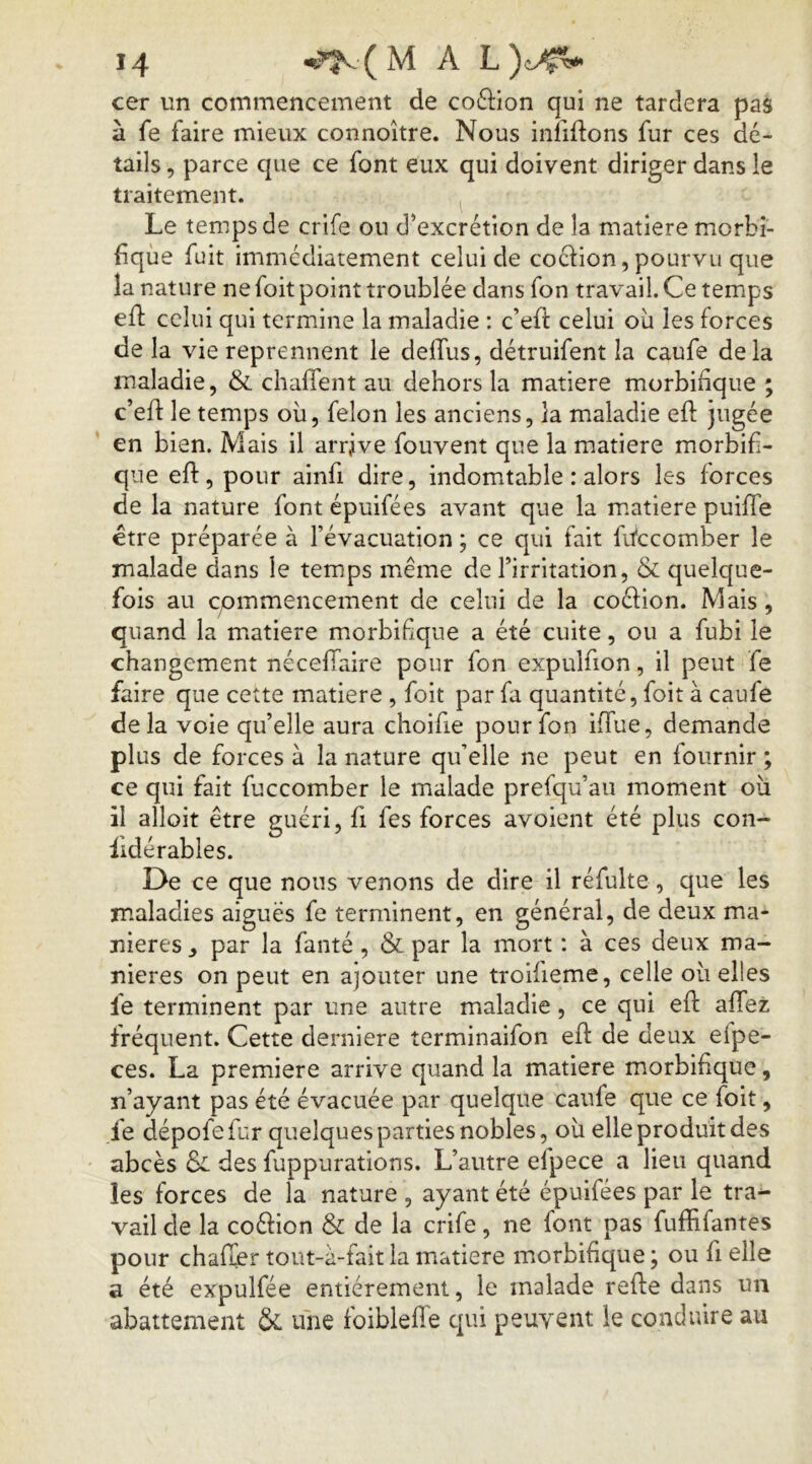 cer un commencement de coftion qui ne tardera pas à fe faire mieux connoître. Nous infiftons fur ces dé- tails , parce que ce font eux qui doivent diriger dans le traitement. Le temps de crife ou d’excrétion de la matière morbi- fique fuit immédiatement celui de cocHon, pourvu que la nature ne foit point troublée dans fon travail. Ce temps efl celui qui termine la maladie : c’efi: celui où les forces de la vie reprennent le delfus, détruifent la caufe delà maladie, & chalTent au dehors la matière morbifique ; c’efl le temps où, félon les anciens, la maladie eft jugée en bien. Mais il arrive fouvent que la matière morbifi- que eft, pour ainfi dire, indomtable : alors les forces de la nature font épuifées avant que la m.atiere puifTe etre préparée à l’évacuation ; ce qui fait fifccomber le malade dans le temps meme de l’irritation, & quelque- fois au CjOmmencement de celui de la coélion. Mais , quand la matière morbifique a été cuite, ou a fubi le changement néceflaire pour fon expulfion, il peut fe faire que cette matière , foit par fa quantité, foit à caufe delà voie qu’elle aura choifie pour fon iffue, demande plus de forces à la nature qu’elle ne peut en fournir ; ce qui fait fuccomber le malade prefqu’au moment où il alloit être guéri, fi fes forces avoient été plus con- fidérables. De ce que nous venons de dire il réfulte, que les maladies aiguës fe terminent, en général, de deux ma- niérés ^ par la fanté , & par la mort : à ces deux ma- niérés on peut en ajouter une troifieme, celle où elles fe terminent par une autre maladie, ce qui eft aftez fréquent. Cette derniere terminaifon eft de deux efpe- ces. La première arrive quand la matière morbifique, n’ayant pas été évacuée par quelque caufe que ce foit, fe dépofefur quelques parties nobles, où elle produit des abcès Si des fuppurations. L’autre elpece a lieu quand les forces de la nature , ayant été épuifées par le tra^ vail de la coéHon & de la crife , ne font pas fuffifantes pour chafïer tout-à-fait la matière morbifique ; ou fi elle a été expulfée entièrement, le malade refte dans un abattement &L une foiblefTe qui peuvent le conduire au