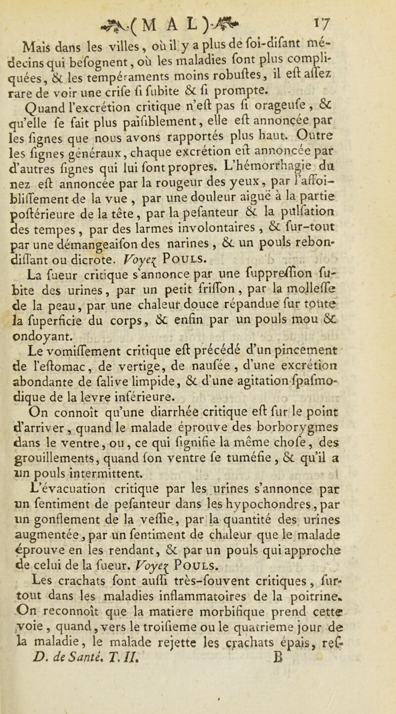 Maïs dans les villes, où il y a plus de foi-dlfant mé- decins qui befognent, où les maladies font plus compli- quées, & les tempéraments moins robuftes, il eftalTez rare de voir une crife fi fubite & b prompte. Quand l’excrétion critique n’eft pas fi orageufe , & quelle fe fait plus paifiblement, elle eft annoncée par les fignes que nous avons rapportes plus haut. Outre les fignes généraux, chaque excrétion ed: annoncée par d’autres fignes qui lui font propres. L hémorrhagie du nez eft annoncée par la rougeur des yeux, par 1 affoi- blilTementde la vue , par une douleur aiguë à la partie poftérieure de la tête, par la pefanteur &L la pulfatiori des tempes , par des larmes involontaires , & fur-tout par une démangeaifon des narines , 6c un pouls rebon- dift'ant ou dicrote. f^oye^ Pouls, La fueur critique s’annonce par une fuppreftion fu- bite des urines, par un petit friftbn, par la mollefte de la peau, par une chaleur douce répandue fur toute la fuperficie du corps, 6c enfin par un pouls mou ÔC ondoyant. Le vomiftement critique eft précédé d’un pincement de leftomac, de vertige, de naufée , d’une excrétion abondante de falive limpide, 6c d’une agitationfpafmo- dique de la levre inférieure. On connoît qu’une diarrhée critique eft fur le point d’arriver, quand le malade éprouve des borborygmes dans le ventre, ou , ce qui fignifie la même chofe, des grouillements, quand fon ventre fe tuméfie , & qu’il a im pouls intermittent. L’évacuation critique par les urines s’annonce par un fentiment de pefanteur dans leshypochondres,par un gonflement de la vefîie,, par la quantité des urines augmentée, par un fentiment de chaleur que le malade «prouve en les rendant, 6c par un pouls qui approche de celui de la fueur. Voye:^ Pouls. Les crachats font auffi très-fouvent critiques, fur- tout dans les maladies inflammatoires de la poitrine» On reconnoît que la matière morbifique prend cette voie , quand, vers le troifieme ou le quatrième jour de la maladie, le malade rejette les crachats épais, reC- D. de Santé, T, IL B