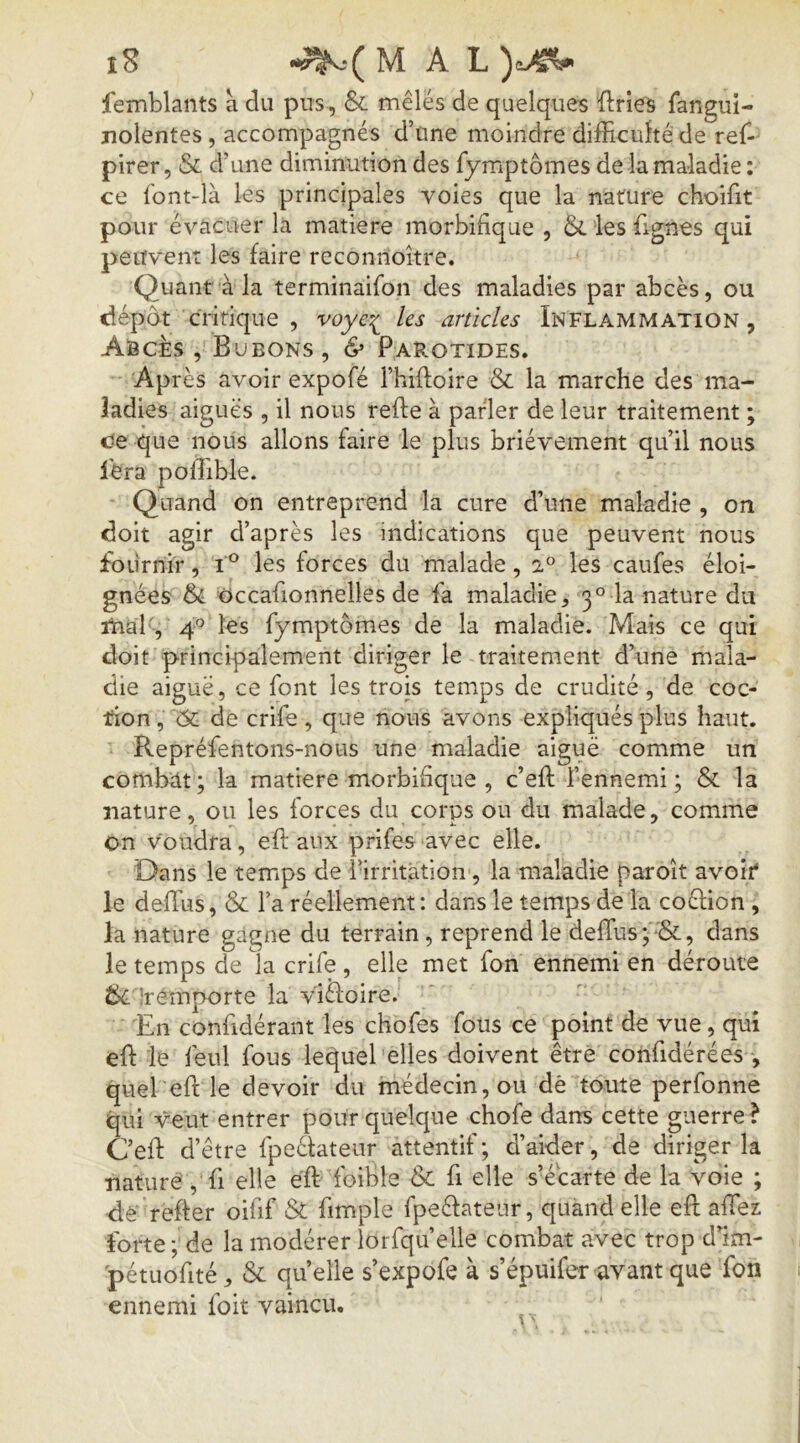 femblants à du pus, & mêlés de quelques ilrieà fangui- jiolentes, accompagnés d’üne moindre difficulté de ref- pirer, & d’une diminution des fymptômes de la maladie : ce font-là les principales voies que la nature choifit pour évacuer la matière morbifique , &. les fignes qui peuvent les faire reconnoître. Quant à la terminaifon des maladies par abcès, ou dépôt critique , les articles Inflammation, Abcès , Bubons, & Parotides. Après avoir expofé Thiftoire & la marche des ma- ladies aiguës , il nous refte à parler de leur traitement ; c!e que nous allons faire le plus brièvement qu’il nous fera pofîible. Quand on entreprend la cure d’une maladie , on doit agir d’après les indications que peuvent nous fournir, i les forces du malade, a® les caufes éloi- gnées occafionnelles de fa maladie, 3° la nature du ihal , 4° les fymptômes de la maladie. Mais ce qui doit principalement diriger le traitement d’une mala- die aiguë, ce font les trois temps de crudité, de coc- don,'^Ôt de crife, que nous avons expliqués plus haut. Repréfentons-nous une maladie aiguë comme un combdt; la matière morbifique , c’eft l’ennemi ; & la nature, ou les forces du corps ou du malade, comme on voudra, efl: aux prifes avec elle. Dans le temps de l’irritation, la maladie paroît avoir* le deffius, & l’a réellement : dans le temps de la coélion , la nature gagne du terrain, reprend le deffius ; •&, dans le temps de la crife , elle met fon ennemi en déroute !rémporte la v'iéfoire. En confidérant les chofes fous ce point de vue, qui effi le feul fous lei^uel elles doivent être confidérées , quel eft le devoir du médecin, ou dè toute perfonne qui veut entrer pour quelque chofe dans cette guerre? C’effi d’ être fpeélateur attentif ; d’aider, de diriger la nature , fi elle éft foible & fi elle s’écarte de la voie ; de relier oifif St fimple fpeéfateur, quand elle eft affiez forte;'de la modérer lorfqu’elle combat avec trop d’im- pétuofité, St quelle s’expofe à s’épuifer avant que Ton ennemi foit vaincu.