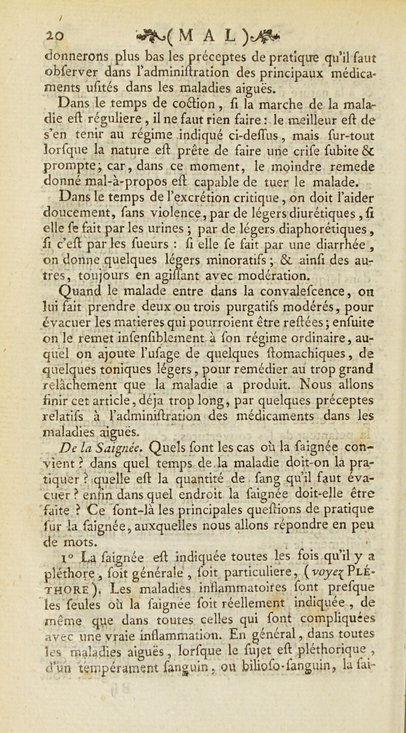 donnerons plus bas les préceptes de pratîqire qu’il faut obferver dans Tadminirtration des principaux médica- ments ufités dans les maladies aiguës. Dans le temps de coélion, û la marche de la mala- die eft régulière , il ne faut rien faire : le meilleur eft de s’en tenir au régime indiqué ci-delTus, mais fur-tout lorfqiie la nature eft prête de faire une crife fubite & prompte; car, dans ce moment, le moindre remede donné mal-à-propos efl capable de tuer le malade. Dans le temps de l’excrétion critique, on doit l’aider doucement, fans violence, par de légers diurétiques, fi elle fe fait par les urines ; par de légers diaphorétiques, fl c’efl par les fueurs : fi elle fe fait par une diarrhée , on donne quelques légers minoratifs ; & ainfi des au- tres, toujours en agiüant avec modération. Quand le malade entre dans la convalefcence, on lui fait prendre deux ou trois purgatifs modérés, pour évacuer les matières qui pourroient être refiées ; enfuite on le remet infenfiblement à fon régime ordinaire, au- quel on ajoute l’ufage de quelques flomachiques, de quelques toniques légers, pour remédier au trop grand relâchement que la maladie a produit. Nous allons finir cet article, déjà trop long, par quelques préceptes relatifs à l’adminidration des médicaments dans les maladies aiguës. De la Saignée» Quels font les cas ou la faignée con- vient ? dans quel temps de la maladie doit-on la pra- tiquer ? ^quelle efl: la quantité de fang qu’il faut éva- cuer ? enfin dans quel endroit la faignée doit-elle être faite ? Ce font-là les principales queffions de pratique fur la faignée, auxquelles nous allons répondre en peu de mots. 1° La faignée efl indiquée toutes les fois qu’il y a pléthore, foit générale , loit particulière, Plé- thore). Les maladies inflammatoires font prefque les feules oîi la faignée foit réellement indiquée , de même que dans toutes celles qui font compliquées avec une vraie inflammation. En général, dans toutes les maladies aiguës, lorfque le fujet efl pléthorique , d’un tempérament fanguin, ou biliofo-fanguin, la fai-