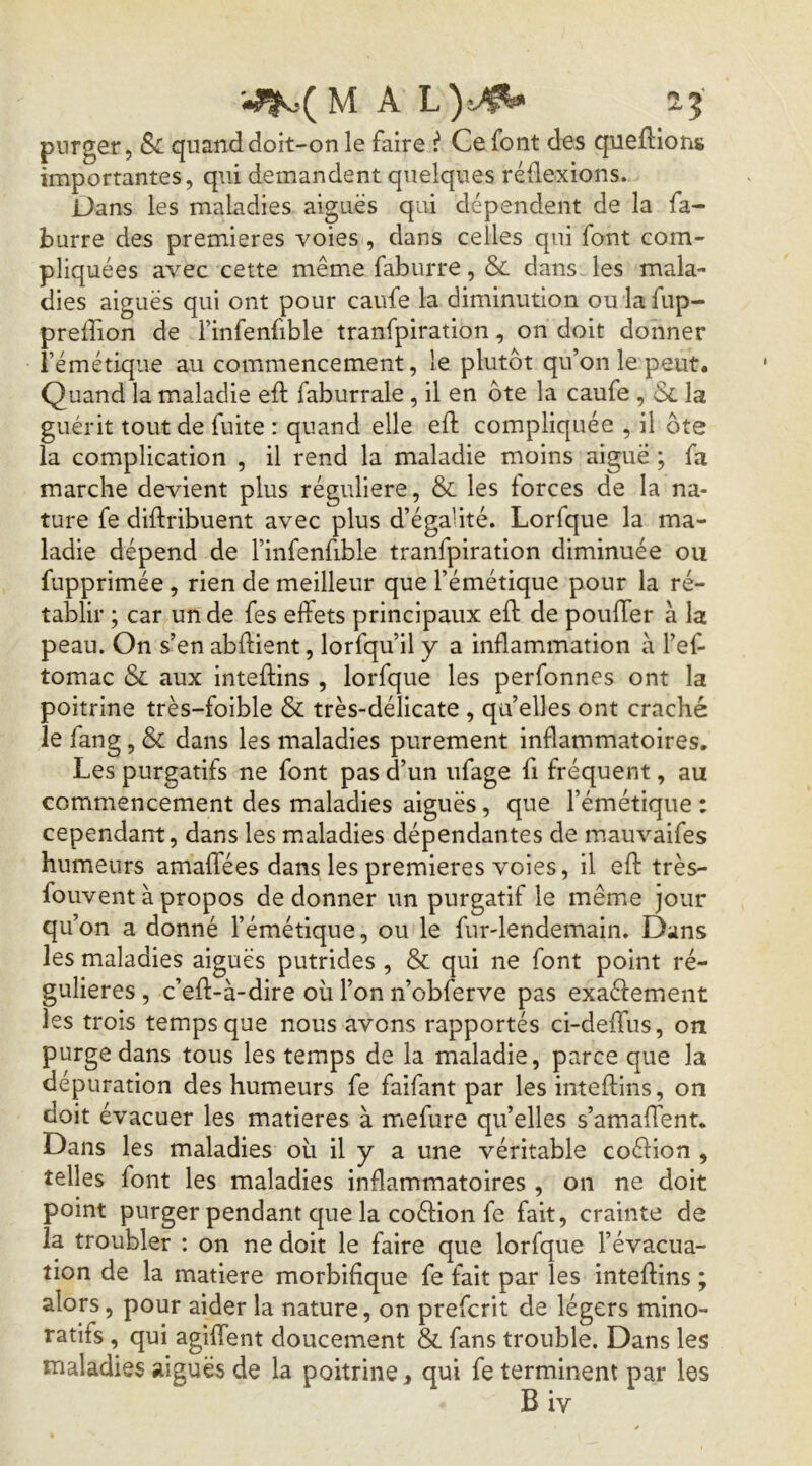 M A L) v^ 2,5 purger, Si quand doit-on le faire i Ce font des queflions importantes, qui demandent quelques réflexions. Dans les maladies aiguës qui dépendent de la fa- burre des premières voies , dans celles qui font com- pliquées avec cette même faburre, & dans- les mala- dies aiguës qui ont pour caufe la diminution ou lafup- prelîion de i’infenfible tranfpiration, on doit donner l’émétique au commencement, le plutôt qu’on le peut. Quand la maladie eft faburrale, il en ôte la caufe , Sl la guérit tout de fuite : quand elle eft compliquée , il ôte la complication , il rend la maladie moins aiguë ; fa marche devient plus régulière, & les forces de la na- ture fe diftribuent avec plus d’égalité. Lorfque la ma- ladie dépend de l’iiifenfible tranfpiration diminuée ou fupprimée , rien de meilleur que l’émétique pour la ré- tablir ; car un de fes effets principaux eft de pouffer à la peau. On s’en abftient, lorfqu’il y a inflammation à l’ef- tomac & aux inteftins , lorfque les perfonnes ont la poitrine très-foible & très-délicate , qu’elles ont craché le fang, & dans les maladies purement inflammatoires. Les purgatifs ne font pas d’un ufage fi fréquent, au commencement des maladies aiguës, que l’émétique : cependant, dans les maladies dépendantes de mauvaifes humeurs amaffées dans les premières voies, il eft très- fouvent à propos de donner un purgatif le même jour qu’on a donné l’émétique, ou le fur-lendemain. Dans les maladies aiguës putrides , & qui ne font point ré- gulières , c’eft-à-dire où l’on n’obferve pas exaéfement les trois temps que nous avons rapportés ci-deffus, on purge dans tous les temps de la maladie, parce que la dépuration des humeurs fe faifant par les inteftins, on doit évacuer les matières à rriefure qu’elles s’amaflent. Dans les maladies où il y a une véritable coélion , telles font les maladies inflammatoires , on ne doit point purger pendant que la coéfion fe fait, crainte de la troubler : on ne doit le faire que lorfque l’évacua- tion de la matière morbifique fe fait par les inteftins ; alors, pour aider la nature, on prefcrit de légers mino- ratifs , qui agiffent doucement & fans trouble. Dans les maladies aiguës de la poitrine ^ qui fe terminent par les