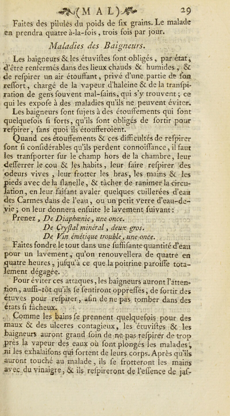 .^(M A ^9 Faites des pilules du poids de fix grains. Le malade en prendra quatre à-la-fois, trois fois par jour. Maladies des Baigneurs, Les baigneurs & les étuviftes font obligés, par état; d’être renfermés dans des lieux chauds & humides , ■&: de refpirer un air étoulfant, privé d’une partie de fon reflbrt, chargé de la vapeur d’haleine & de la tranfpi- ration de gens fouvent mal-fains, qui s’y trouvent ; ce qui les expofe à des maladies qu’ils ne peuvent éviter. Les baigneurs font fujets à des étouffements qui font quelquefois fi forts, qu’ils font obligés de fortir pour refpirer, fans quoi ils étoufferoient. Quand ces étouffements & ces difficultés de refpirer font fl confidérables qu’ils perdent connoiffance, il faut îes tranfporter fur le champ hors de la chambre, leur defferrer le cou & les habits, leur faire refpirer des odeurs vives ^ leur frotter les bras, les mains 6c les pieds avec de la flanelle, 6c tâcher de ranimer la circu- lation , en leur faifant avaler quelques cuillerées d’eau des Carmes dans de l’eau, ou un petit Verre d’eau-de- yie ; on leur donnera enfuite le lavement fuivant: Prenez , De Diaphœnic, une once. De Cryjlal minéral ^ deux gros. De Vin émétique trouble^ une once. Faites fondre le tout dans une fuffifantequantité d’eau pour un lavement, qu’on renouvellera de quatre en quatre heures, jufqu’à ce que la poitrine paroiffe tota- lement dégagée. Pour éviter ces attaques, les baigneurs auront l’atten- tion , aufîi-tôt qu’ils fe fentiront oppreffés, de fortir des étuves pour refpirer, afin de ne pas tomber dans'des états fl fâcheux. . Comme les bains fe prennent quelquefois pour des maux 6c des ulcérés contagieux, les étuviftes 6c les baigneurs auront grand foin de ne pas refpirér de trop près la vapeur des eaux ou font plongés les malades ; ni les exhalaifons qui fortent de leurs corps. Après qu’ils auront touché au malade, ils fe frotteront les mains avec du vinaigre, 6c iis refpirerojnt de l’effence (Je jaf-