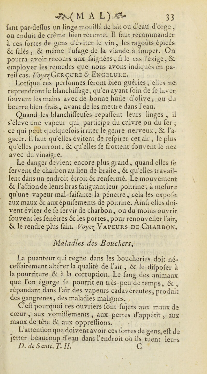 M A L ) 3 3 faut par-deffus un linge mouillé de lait ou d’eau d’orge , ou enduit de crème bien récente. Il faut recommander à ces fortes de gens d’éviter le vin, les ragoûts épicés & falés , & même l’ufage de la viande à fouper. On pourra avoir recours aux faignées, fi le cas l’exige, & employer les remedes que nous avons indiqués en pa- reil cas. Fu3^^{Gerçur.e & Engelure. Lorfque ces perfonnes feront bien guéries, elles ne reprendront le blanchiffage, qu’en ayant foin de fe laver fouvent les mains avec de bonne huile d’olive, ou du beurre bien frais, avant de les mettre dans l’eau. Quand les blanchilleufes repaüent leurs linges , il s’élève une vapeur qui participe du cuivre ou du fer ; ce qui peut quelquefois irriter le genre nerveux, & l’a- gacer. il faut qu’elles évitent de refpirer cet air , le plus qu’elles pourront, & qu’elles le frottent fouvent le nez avec du vinaigre. Le danger devient encore plus grand, quand elles fe fervent de charbon au lien de braile , &. qu’elles travail- lent dans un endroit étroit & renfermé. Le mouvement & l’aéHonde leurs bras fatiguant leur poitrine, à mefure qu’une vapeur mal-faifante la pénétré, cela les expofe aux maux & aux épuifements de poitrine. Ainü elles doi- vent éviter de fe fervir de charbon, ou du moins ouvrir fouvent les fenêtres & les portes, pour renouveller l’air, & le rendre plus fain. Fuyc:^ Vapeurs de Charbon. Maladies des Bouchers, La puanteur qui régné dans les boucheries doit né- ceffairement altérer la qualité de l’air , & le difpofer à la pourriture & à la corruption. Le fang des animaux que l’on égorge fe pourrit en très-peu de temps, & , répandant dans l’air des vapeurs cadavéreufes, produit des gangrenés, des maladies malignes. Ceft pourquoi ces ouvriers font fujets aux maux de cœur , aux vomiflements, aux pertes d’appétit, aux maux de tête & aux oppreflions. L’attention que doivent avoir ces fortes de gens, efl de jetter beaucoup d’eau dans l’endroit ou ils tuent leurs D.deSantLT.ÎL C