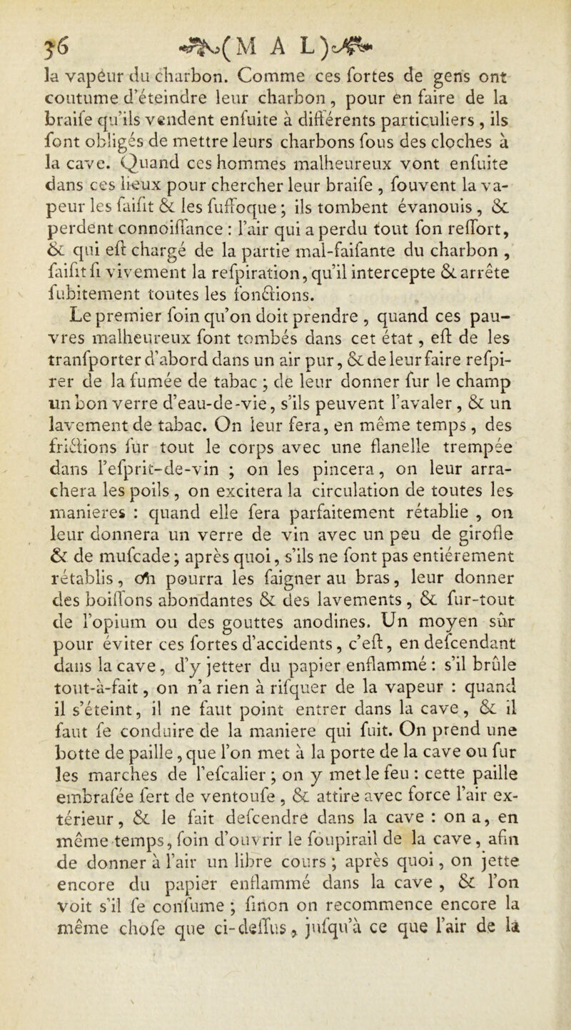 la vapéiir du charbon. Comme ces fortes de gens ont coutume d’éteindre leur charbon, pour en faire de la bralfe qu’ils vendent eniuite à diftérents particuliers , ils font obligés de mettre leurs charbons fous des cloches à la cave. Quand ces hommes malheureux vont enfuite dans ces lieux pour chercher leur braife , fouvent la va- peur les faifit & les fuffoque ; ils tombent évanouis, & perdent connoilTance : l’air qui a perdu tout fon reflbrt, 6c qui eft chargé de la partie mal-faifante du charbon , fiifitfi vivement la refpiration, qu’il intercepte 6carrête fubitement toutes les tbnérions. Le premier foin qu’on doit prendre , quand ces pau- vres malheureux font tombés dans cet état, eft de les tranfporter d’abord dans un air pur, 6c de leur faire refpi- rer de la fumée de tabac ; de leur donner fur le champ un bon verre d’eau-de-vie, s’ils peuvent l’avaler , 6c un lavement de tabac. On leur fera, en même temps , des friélions fur tout le corps avec une flanelle trempée dans l’efpriL-de-vin ; on les pincera, on leur arra- chera les poils , on excitera la circulation de toutes les maniérés : c|uand elle fera parfaitement rétablie , on leur donnera un verre de vin avec un peu de girofle 6c de mufcade ; après quoi, s’ils ne font pas entièrement rétablis, Oîi pourra les faigner au bras, leur donner des boillons abondantes 6c des lavements , 6c fur-tout de l’opium ou des gouttes anodines. Un moyen sûr pour éviter ces fortes d’accidents, c’eft, en defcendant dans la cave, d’y jetter du papier enflammé : s’il brûle tout-à-fait, on n’a rien à rifquer de la vapeur : quand il s’éteint, il ne faut point entrer dans la cave, 6c il faut fe conduire de la maniéré qui fuit. On prend une botte de paille, que l’on met à la porte de la cave ou fur les marches de l’efcalier ; on y met le feu : cette paille embrafée fert de ventoufe , 6c attire avec force l’air ex- térieur , 6c le fait defcendre dans la cave : on a, en même temps, foin d’ouvrir le foupirail de la cave, afin de donner à l’air un libre cours ; après quoi, on jette encore du papier enflammé dans la cave , 6c l’on voit s’il fe confume ; fmon on recommence encore la même chofe que d-delTus ^ jufqu’à ce que l’air de h