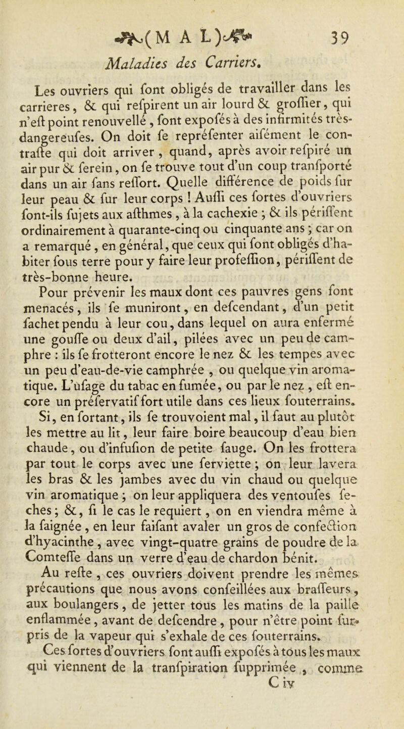 Maladies des Carriers. Les ouvriers qui font obligés de travailler dans les carrières, & qui refpirent un air lourd & groflier, qui n’eft point renouvellé , font expofés à des infirmités très- dangereufes. On doit fe repréfenter aifément le con- trafte qui doit arriver, quand, après avoirrefpiré un air pur & ferein, on fe trouve tout d’un coup tranfporté dans un air fans relTort. Quelle différence de poids fur leur peau & fur leur corps ! Audi ces fortes d’ouvriers font-ils fujets aux afthmes , à la cachexie ; & ils périffent ordinairement à quarante-cinq ou cinquante ans ; car on a remarqué, en général, que ceux qui font obliges d ha- biter fous terre pour y faire leur profeflion, périffent de très-bonne heure. Pour prévenir les maux dont ces pauvres gens font menacés, ils fe muniront, en defeendant, d’un petit fachet pendu à leur cou, dans lequel on aura enfermé une gouffe ou deux d’ail, pilées avec un peu de cam- phre : ils fe frotteront encore le nez & les tempes avec un peu d’eau-de-vie camphrée , ou quelque vin aroma- tique. L’üfage du tabac en fumée, ou par le nez , eff en- core un préfervatif fort utile dans ces lieux fouterrains. Si, en fortant, ils fe trouvoient mal, il faut au plutôt les mettre au lit, leur faire boire beaucoup d’eau bien chaude, ou d’infufion de petite fauge. On les frottera par tout le corps avec une ferviette ; on leur lavera les bras & les jambes avec du vin chaud ou quelque vin aromatique ; on leur appliquera des ventoufes fe- ches; &, fi le cas le requiert, on en viendra même à la faignée , en leur faifant avaler un gros de confeélion d’hyacinthe , avec vingt-quatre grains de poudre de la Comteffe dans un verre d’eau de chardon bénit. Au refte , ces ouvriers doivent prendre les mêmes précautions que nous avons confeillées aux braffeurs, aux boulangers, de jetter tous les matins de la paille enflammée, avant de defeendre, pour n’être point fur^ pris de la vapeur qui s’exhale de ces fouterrains. Ces fortes d’ouvriers font aufli expofés à tous les maux qui viennent de la tranfpiration fupprimée , comme: C iy