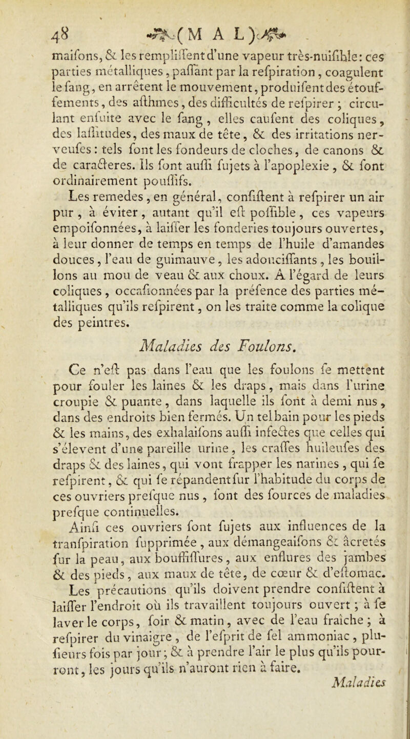 * 48 A maifons, & les remplilTent d’une vapeur très-nulfible: ces parties mctallicjnes, paffànt par la refpiration, coagulent le iang, en arrêtent le mouvement, produifent des étouf- fements , des afthmes, des difficultés de refplrer ; circu- lant enluite avec le fang , elles caufent des coliques, des laffitudes, des maux de tête, & des Irritations ner- veufes : tels font les fondeurs de cloches, de canons & de caraéleres. ils font auffi fujets à l’apoplexie , ôc font ordinairement pouffifs. Les remedes , en général, confident à refpirer un air pur , à éviter, autant qu’il efl: poffible, ces vapeurs empoifonnées, à lailfer les fonderies toujours ouvertes, à leur donner de temps en temps de l’huile d’amandes douces, l’eau de guimauve, les adouciffants , les bouil- lons au mou de veau & aux choux. A l’égard de leurs coliques , occafionnées par la préfence des parties mé- talliques qu’ils refpirent, on les traite comme la colique des peintres. Maladies des Foulons, Ce n’ed pas dans l’eau que les foulons fe mettent pour fouler les laines & les draps, mais dans furine croupie & puante, dans laquelle ils font à demi nus , dans des endroits bien fermés. Un tel bain pour les pieds & les mains, des exhalailbns auffi infeêles que celles qui s’élèvent d’une pareille urine, les craffes huileufes des draps Se des laines, qui vont frapper les narines , qui fe refpirent, & qui fe répandent fur l’habitude du corps de ces ouvriers prefque nus , font des fources de maladies prefque continuelles. Ainfi ces ouvriers font fujets aux influences de la tranfpiration fupprimée , aux démangeaifons 6: âcretés fur la peau, aux bouffiffiures, aux enflures des jambes & des pieds, aux maux de tête, de cœur & d’ellomac. Les précautions qu’ils doivent prendre confident à laiffier l’endroit ou ils travaillent toujours ouvert ; à fe laverie corps, foir & matin, avec de l’eau fraîche; à refpirer du vinaigre , de l’efprit de fel ammoniac , plii- fieurs fois par jour ; & à prendre l’air le plus qu’ils pour- ront, les jours qu’ils n’auront rien à faire. Maladies