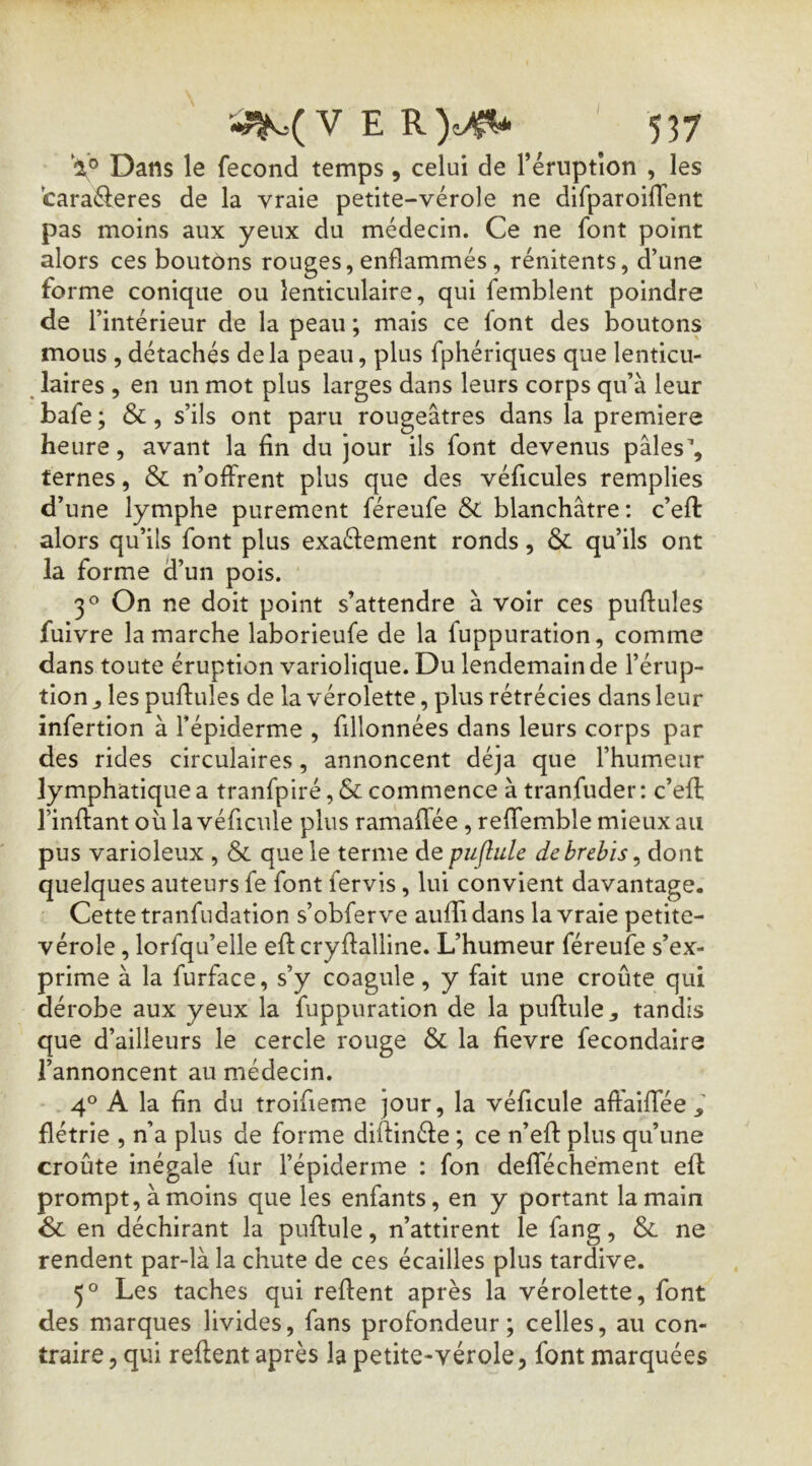 I V Dans le fécond temps, celui de l’éruptîon , les taraéferes de la vraie petite-vérole ne difparoifTent pas moins aux yeux du médecin. Ce ne font point alors ces boutons rouges, enflammés, rénitents, d’une forme conique ou lenticulaire, qui femblent poindre de l’intérieur de la peau ; mais ce font des boutons mous , détachés delà peau, plus fphériques que lenticu- laires , en un mot plus larges dans leurs corps qu’à leur bafe; &, s’ils ont paru rougeâtres dans la première heure, avant la fin du jour ils font devenus pâles’, ternes, & n’offrent plus que des véficules remplies d’une lymphe purement féreufe & blanchâtre : c’efl: alors qu’ils font plus exaélement ronds, & qu’ils ont la forme d’un pois. On ne doit point s’attendre à voir ces pullules fuivre la marche laborieufe de la fuppuration, comme dans toute éruption variolique. Du lendemain de l’érup- tion , les pullules de la vérolette, plus rétrécies dans leur infertion à l’épiderme , fillonnées dans leurs corps par des rides circulaires, annoncent déjà que l’humeur lymphatique a tranfpiré, & commence à tranfuder ; c’ell l’inllant oùlavéficule plus ramalfée , relfemble mieux au pus varioleux , & que le terme de puflule de brebis ^ dont quelques auteurs fe font fervis, lui convient davantage. Cette tranfndation s’obferve aulTidans la vraie petite- vérole , lorfqu’elle ell cryllalline. L’humeur féreufe s’ex- prime à la furface, s’y coagule, y fait une croûte qui dérobe aux yeux la fuppuration de la pullule, tandis que d’ailleurs le cercle rouge & la fievre fecondaire l’annoncent au médecin. 4° A la fin du troifieme jour, la véficule aftaiflee flétrie , n’a plus de forme dillinéle ; ce n’ell plus qu’une croûte inégale fur l’épiderme : fon deflechément ell prompt, à moins que les enfants, en y portant la main & en déchirant la pullule, n’attirent le fang, ne rendent par-là la chute de ces écailles plus tardive. 5° Les taches qui relient après la vérolette, font des marques livides, fans profondeur; celles, au con- traire, qui relient après la petite-vérole, font marquées