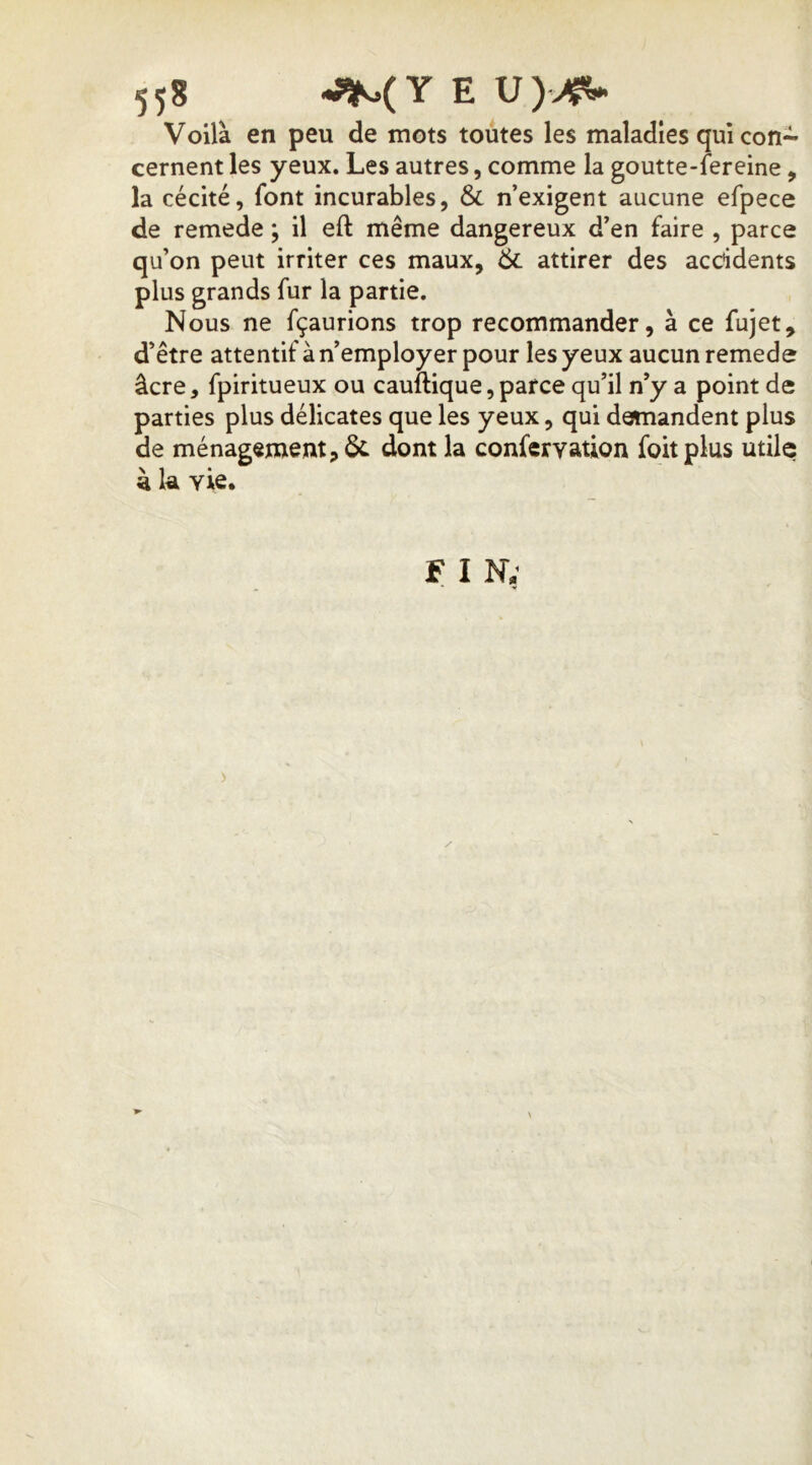 Voilà en peu de mots toutes les maladies qui con- cernent les yeux. Les autres, comme la goutte-fereine, la cécité, font incurables, & n’exigent aucune efpece de remede ; il eft même dangereux d’en faire , parce qu’on peut irriter ces maux, & attirer des accidents plus grands fur la partie. Nous ne fçaurions trop recommander, à ce fujet, d’être attentif à n’employer pour les yeux aucun remede âcre, fpiritueux ou cauftique, parce qu’il n’y a point de parties plus délicates que les yeux, qui demandent plus de ménagement, dont la confervation foitplus utile à k vie. F I N; )