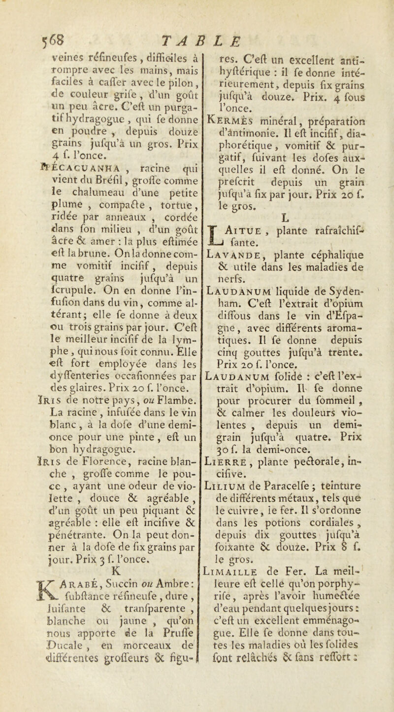 veines réüneufes , difficiles à rompre avec les mains, mais faciles à caffier avec le pilon , de couleur grife , d’un goût nn peu âcre. C’eft un purga- tif hydragogue , qui fe donne €n poudre , depuis douze grains jufqu’à un gros. Prix 4 f. l’once. ft ÉCAcuANHA , racine qui vient du Brélil, groffe comme le chalumeau d’une petite plume , compafle , tortue, ridée par anneaux , cordée dans fon milieu , d’un goût âcre & amer : la plus eftimée eft la brune. On la donne com- me vomitif incifif, depuis quatre grains jufqu’à un lcrupule. On en donne l’in- fuûon dans du vin, comme al- térant; elle fe donne à deux ou trois grains par jour. Ceft le meilleur incifif de la lym- phe , qui nous foit connu. Elle cft fort employée dans les dylTenteries occafionnées par des glaires. Prix 20 f. l’once. ÏRis de notre pays, OM Flambe. La racine , infufée dans le vin blanc , à la dofe d’une demi- once pour une pinte , efl; un bon hydragogue. ÎRis de Florence, racine blan- che , groffe comme le pou- ce , ayant une odeur de vio- lette , douce & agréable , d’un goût un peu piquant & agréable : elle eft incifive ôc pénétrante. On la peut don- ner à la dofe de fix grains par iour.Prix3U’o„ce. Arabe, Succin ow Ambre: fubftance réfineufe , dure , Juifante ÔC tranfparente , blanche ou jaune , qu’on nous apporte de la Pruffe X)ucale , en morceaux de différentes groffeurs ôc figu res. C’efl: un excellent anfi- hyftérique : il fe donne inté- rieurement, depuis fix grains jufqu’à douze. Prix. 4 fous l’once. Kermès minéral, préparation d’ântirnonie. Il eft incifif, dia- phorétique, vomitif & pur- gatif, fuivant les dofes aux- quelles il eft donné. On le preferit depuis un grain jufqu’à fix par jour. Prix 20 f. le gros. L L Ai TUE , plante rafrakhif- fante. Lavande, plante céphalique & utile dans les maladies de nerfs. Laudanum liquide de Syden- ham. C’eft l’extrait d’opium diffous dans le vin d’Efpa- gne, avec différents aroma- tiques. Il fe donne depuis cinq gouttes jufqu’à trente. Prix 20 f. l’once. Laudanum folide : c’eft l’ex- trait d’opium. Il' fe donne pour procurer du fommeil , & calmer les douleurs vio- lentes , depuis un demi- grain jufqu’à quatre. Prix 30 f. la demi-once. Lierre, plante peélorale, in- cifive. Lilium de Paracelfe ; teinture de différents métaux, tels que le cuivre, le fer. Il s’ordonne dans les potions cordiales , depuis dix gouttes jufqu’à foixante ôc douze. Prix 8 f. le gros. Limaille de Fer. La meil- leure eft celle qu’on porphy- rife, après l’avoir humeéfée d’eau pendant quelques jours : c’eft un excellent emménago- gue. Elle fe donne dans tou- tes les maladies où les folides font relâchés ^ fans reffort :