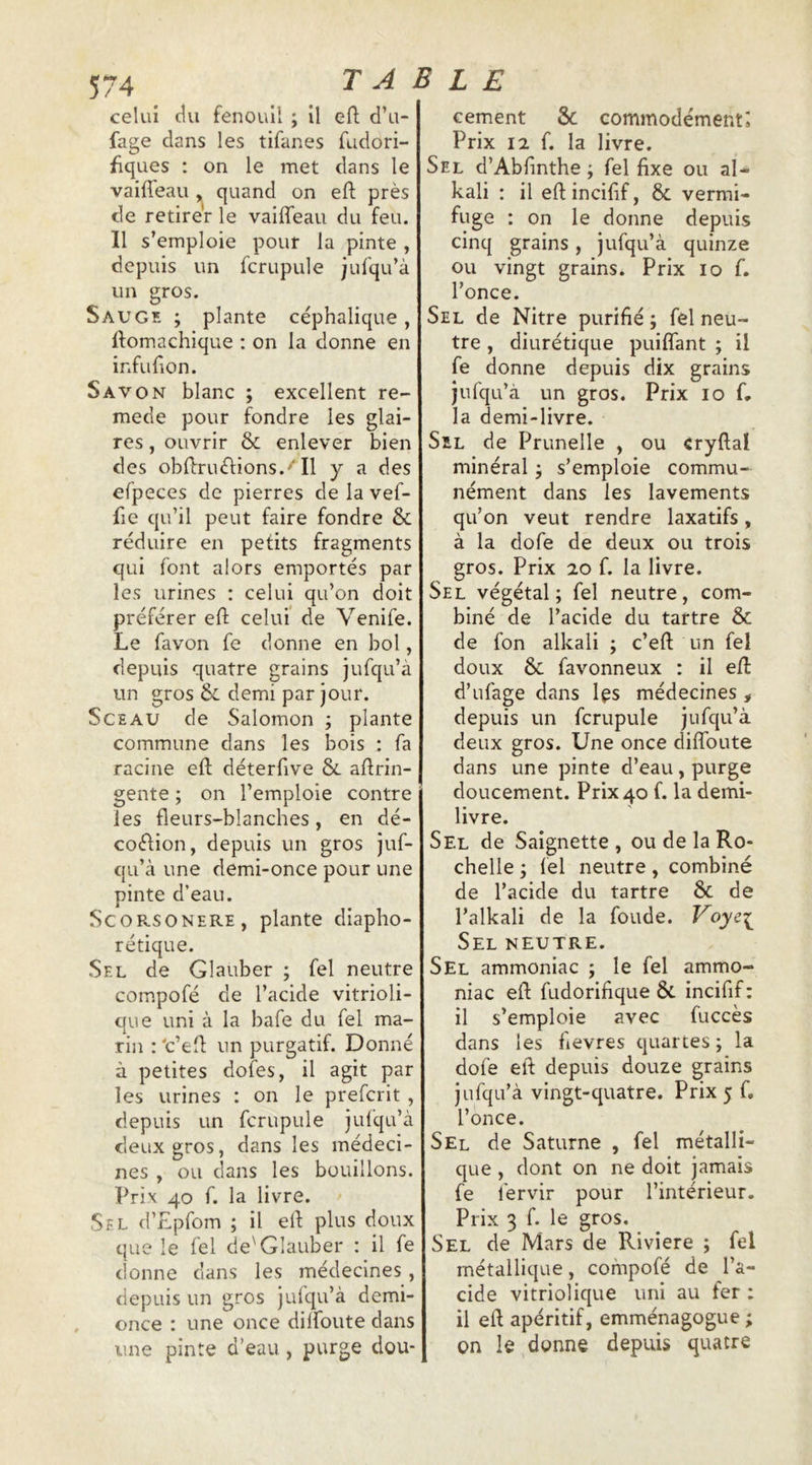 celui du fenouil ; il efl: d’u- fage dans les tifanes fudori- fiques : on le met dans le vaiffeau , quand on efl près de retirer le vaiffeau du feu. 11 s’emploie pour la pinte , depuis un fcrupule jufqu’à un gros. Saugk ; plante céphalique, ffomachique : on la donne en infufion. Savon blanc ; excellent re- mede pour fondre les glai- res , ouvrir & enlever bien des obffruélions.''Il y a des efpeces de pierres de la vef- fic qu’il peut faire fondre & réduire en petits fragments qui font alors emportés par les urines ; celui qu’on doit préférer eft celui de Venife. Le favon fe donne en bol, depuis quatre grains jufqu’à un gros & demi par jour. Sceau de Salomon ; plante commune dans les bois : fa racine eft déterfive & aftrin- gente ; on l’emploie contre les fleurs-blanches, en dé- coéHon, depuis un gros juf- qu’cà une demi-once pour une pinte d’eau. SCORSONERE, plante diapho- rétique. Sel de Glauber ; fel neutre compofé de l’acide vitrioli- que uni à la bafe du fel ma- rin : 'c’efl un purgatif. Donné à petites dofes, il agit par les urines : on le prefcrit , depuis un fcrupule jufqu’à deux gros, dans les médeci- nes , ou clans les bouillons. Prix 40 f. la livre. Sel d’Epfom ; il efl plus doux que le fel de'Glauber : il fe donne dans les médecines, depuis un gros jufqu’à demi- once : une once dilfoute dans une pinte d’eau , purge dou- cement 3c commodément; Prix 12 f. la livre. Sel d’Abfinthe ; fel fixe ou al* kali ; il eflincifif, & vermi- fuge : on le donne depuis cinq grains, jufqu’à quinze ou vingt grains. Prix 10 f. l’once. Sel de Nitre purifié ; fel neu- tre , diurétique puiffant ; il fe donne depuis dix grains jufqu’à un gros. Prix 10 f, la demi-livre. SiL de Prunelle , ou cryftal minéral j s’emploie commu- nément dans les lavements qu’on veut rendre laxatifs, à la dofe de deux ou trois gros. Prix 20 f. la livre. Sel végétal; fel neutre, com- biné de l’acide du tartre & de fon alkali ; c’efl un fel doux & favonneux : il efl d’ufage dans Ips médecines , depuis un fcrupule jufqu’à deux gros. Une once diffoute dans une pinte d’eau, purge doucement. Prix 40 f. la demi- livre. Sel de Saignette , ou de la Ro- chelle ; fel neutre, combiné de l’acide du tartre & de l’alkali de la fonde. Voye^ Sel neutre. Sel ammoniac ; le fel ammo- niac efl fudorifique & incifif : il s’emploie avec fuccès dans les fievres quartes ; la dofe eft depuis douze grains jufqu’à vingt-quatre. Prix 5 f, l’once. Sel de Saturne , fel métalli- que , dont on ne doit jamais fe fervir pour l’intérieur. Prix 3 f. le gros. Sel de Mars de Riviere ; fel métallique, compofé de l’a- cide vitriolique uni au fer : il eft apéritif, emménagogue ; on le donne depuis quatre